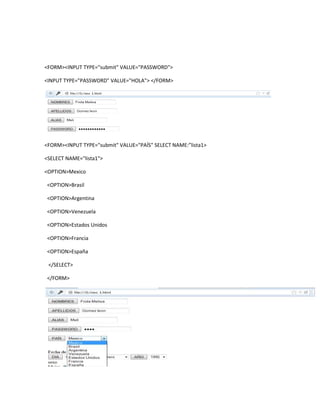 <FORM><INPUT TYPE="submit" VALUE="PASSWORD">

<INPUT TYPE="PASSWORD" VALUE="HOLA"> </FORM>




<FORM><INPUT TYPE="submit" VALUE="PAÍS" SELECT NAME:”lista1>

<SELECT NAME="lista1">

<OPTION>Mexico

<OPTION>Brasil

<OPTION>Argentina

<OPTION>Venezuela

<OPTION>Estados Unidos

<OPTION>Francia

<OPTION>España

 </SELECT>

</FORM>
 
