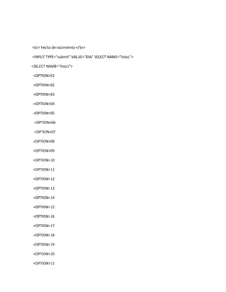 <br> Fecha de nacimiento </br>

<INPUT TYPE="submit" VALUE="DIA" SELECT NAME="lista1">

<SELECT NAME="lista1">

<OPTION>01

<OPTION>02

<OPTION>03

<OPTION>04

<OPTION>05

 <OPTION>06

 <OPTION>07

<OPTION>08

<OPTION>09

<OPTION>10

<OPTION>11

<OPTION>12

<OPTION>13

<OPTION>14

<OPTION>15

<OPTION>16

<OPTION>17

<OPTION>18

<OPTION>19

<OPTION>20

<OPTION>21
 