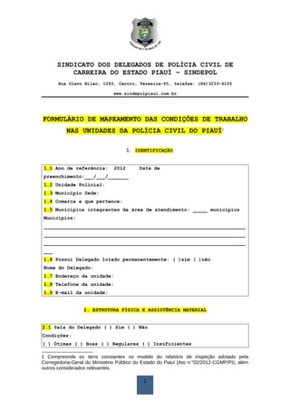 SINDICATO DOS DELEGADOS DE POLÍCIA CIVIL DE
          CARREIRA DO ESTADO PIAUÍ – SINDEPOL
       Rua Olavo Bilac, 1293, Centro, Teresina-PI, telefax: (86)3233-6105

                               www.sindepolpiaui.com.br




FORMULÁRIO DE MAPEAMENTO DAS CONDIÇÕES DE TRABALHO
          NAS UNIDADES DA POLÍCIA CIVIL DO PIAUÍ1

                                      1. IDENTIFICAÇÃO


1.1 Ano de referência:         2012       Data de
preenchimento:___/___/_______
1.2 Unidade Policial:
1.3 Município Sede:
1.4 Comarca a que pertence:
1.5 Municípios integrantes da área de atendimento: _____ municípios
Municípios:
_____________________________________________________________________
_____________________________________________________________________
_____________________________________________________________________
___
1.6 Possui Delegado lotado permanentemente: ( )sim ( )não
Nome do Delegado:
1.7 Endereço da unidade:
1.8 Telefone da unidade:
1.9 E-mail da unidade:


                  2. ESTRUTURA FÍSICA E ASSISTÊNCIA MATERIAL


2.1 Sala do Delegado ( ) Sim ( ) Não
Condições:
( ) Ótimas ( ) Boas ( ) Regulares ( ) Insuficientes

1 Compreende os itens constantes no modelo do relatório de inspeção adotado pela
Corregedoria-Geral do Ministério Público do Estado do Piauí (Ato n.°02/2012-CGMP/PI), além
outros considerados relevantes.

                                            1
 