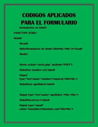 formularios en html5
<!DOCTYPE HTML>
<html>
<head>
<title>formulario de html</title><br/><br/></head>
<body>
<form action="envio.php" method="POST">
<label>su nombre es</label>
<input
type="text"name="nombre"required/><br><br/>
<label>sus apellidos</label>
<input type="text"name="apellidos"/><br/><br/>
<label>tucorreo:</label>
<input type="amail"
value="tunombre@dominio.com"><br><br/>
CODIGOS APLICADOS
PARA EL FORMULARIO
 