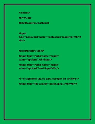 </select>
<br/></br>
<label>contraseña<label>
<input
type="password"name="contasenia"required/><br/>
<br/>
<label>repite</label>
<input type="radio"name="repite"
value="opcion1">si</input>
<input type="radio"name="repite"
value="opcion2">no</input><br/>
<!--el siguiente tag es para escoger un archivo-->
<input type="file"accept="acept/jpeg"/><br><br/>
 