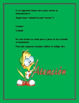 <!--el siguiente boton sirve para enviar la
informacion-->
<input type="submit"accept="enviar"/>
</body>
</html>
De esta forma es como poco a poco se ba creando
el formulario
Para dar espacios siempre utilizo el código (br)
 