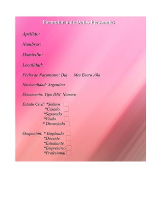 FFoorrmmuullaarriioo ddee DDaattooss PPeerrssoonnaalleess 
AAppeelllliiddoo:: 
NNoommbbrreess:: 
DDoommiicciilliioo:: 
LLooccaalliiddaadd:: 
FFeecchhaa ddee NNaacciimmiieennttoo:: DDííaa MMeess EEnneerroo AAññoo 
NNaacciioonnaalliiddaadd:: AArrggeennttiinnaa 
DDooccuummeennttoo:: TTiippoo DDNNII NNúúmmeerroo 
EEssttaaddoo CCiivviill:: **SSoolltteerroo 
**CCaassaaddoo 
**SSeeppaarraaddoo 
**VViiuuddoo 
** DDiivvoorrcciiaaddoo 
OOccuuppaacciióónn:: ** EEmmpplleeaaddoo 
**DDoocceennttee 
**EEssttuuddiiaannttee 
**EEmmpprreessaarriioo 
**PPrrooffeessiioonnaall 
