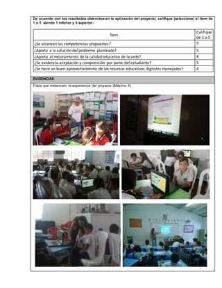 De acuerdo con los resultados obtenidos en la aplicación del proyecto, califique (seleccione) el ítem de 
1 a 5 siendo 1 inferior y 5 superior: 
Ítem 
Califique 
de 1 a 5 
¿Se alcanzan las competencias propuestas? 5 
¿Aporta a la solución del problema planteado? 5 
¿Aporta al mejoramiento de la calidad educativa de la sede? 4 
¿Se evidencia aceptación y comprensión por parte del estudiante? 5 
¿Se hace un buen aprovechamiento de los recursos educativos digitales manejados? 4 
EVIDENCIAS 
Fotos que evidencien la experiencia del proyecto (Máximo 4) 
 