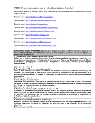 ANEXOS (Documentos necesarios para la evaluación del estado de desarrollo) 
Relacione los enlaces al portafolio digital, blog, o recursos educativos digitales que se hayan elaborado para el 
proyecto de aula. 
Dirección web1: http://colnubelensede2504.blogspot.com 
Dirección web2: http://colnubelensede2quinto3.blogspot.com/ 
Dirección web3: http://colnubelen1d.blogspot.com/ 
Dirección web4: http://colnubelensede2segundoc.blogspot.com/ 
Dirección web5: http://colnubelensededos04.blogspot.com/ 
Dirección web6: http://colbelensede2.blogspot.com 
Dirección web7: http://colunbelensede2cuartod.blogspot.com/ 
Dirección web8: http://colnubelensede2.blogspot.com/ 
Dirección web9: http://colnubelensede2primero.blogspot.com/ 
EVALUACIÓN DE LOS PROYECTOS DE AULA (Los Proyectos de Aula con TIC se valoran a partir de los 
cinco criterios indicados en este formato. Asigne a cada criterio un valor de 1 a 5, siendo 1 la menor 
ponderación y 5 la máxima.) 
1. Competencias de los maestros en relación con TIC 
Refleja que el docente ha desarrollado, dentro de su práctica pedagógica, competencias asociadas a las 
dimensiones propuestas por la Estrategia de Formación y Acceso de Computadores para Educar 
(Actitudinales, pedagógicas, investigativas, disciplinares, evaluativas, técnicas y tecnológicas, 
comunicativas). 
1 2 3 4 5 
2. Apropiación de TIC en la comunidad educativa 
Las TIC son aprovechadas como mediadoras de prácticas escolares pertinentes, inclusivas y en 
contexto, que contribuyen al desarrollo y fortalecimiento de competencias en los estudiantes y a la 
eliminación de barreras para el acceso, el aprendizaje y la participación, reconociendo la diversidad de 
capacidades. 
1 2 3 4 5 
3. Metodología y Fundamentación 
Demuestra una secuencia en el diseño e implementación de las actividades de aula, que permite 
identificar la postura y los referentes conceptuales de la propuesta pedagógica de aprovechamiento de 
las TIC, para el fortalecimiento de la calidad educativa. 
1 2 3 4 5 
4. Referente de inclusión en las actividades de aula con TIC 
El diseño y la implementación de las actividades de aula del proyecto permiten identificar la aplicación 
de los principios del diseño universal para el aprendizaje, en la planeación de las prácticas de aula y en 
la selección y/o producción de los recursos educativos digitales, promoviendo y propiciando la 
inclusión de todos los estudiantes. 
1 2 3 4 5 
5. Sistematización y conclusiones de aprendizajes 
Evidencia una reflexión sistemática frente a la relación causal entre las actividades desarrolladas y los 
impactos alcanzados mediante la ejecución del proyecto, con la participación de la comunidad 
educativa. 
1 2 3 4 5 
 
