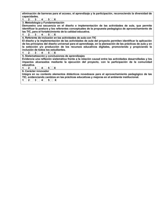 eliminación de barreras para el acceso, el aprendizaje y la participación, reconociendo la diversidad de
capacidades.
1 2 3 4 5 X
3. Metodología y Fundamentación
Demuestra una secuencia en el diseño e implementación de las actividades de aula, que permite
identificar la postura y los referentes conceptuales de la propuesta pedagógica de aprovechamiento de
las TIC, para el fortalecimiento de la calidad educativa.
1 2 3 4 5 X
4. Referente de inclusión en las actividades de aula con TIC
El diseño y la implementación de las actividades de aula del proyecto permiten identificar la aplicación
de los principios del diseño universal para el aprendizaje, en la planeación de las prácticas de aula y en
la selección y/o producción de los recursos educativos digitales, promoviendo y propiciando la
inclusión de todos los estudiantes.
1 2 3 4 5 X
5. Sistematización y conclusiones de aprendizajes
Evidencia una reflexión sistemática frente a la relación causal entre las actividades desarrolladas y los
impactos alcanzados mediante la ejecución del proyecto, con la participación de la comunidad
educativa.
1 2 3 4 5 X
6. Carácter innovador
Integra en su contexto elementos didácticos novedosos para el aprovechamiento pedagógico de las
TIC, evidenciando cambios en las prácticas educativas y mejoras en el ambiente institucional.
1 2 3 4 5 X
 
