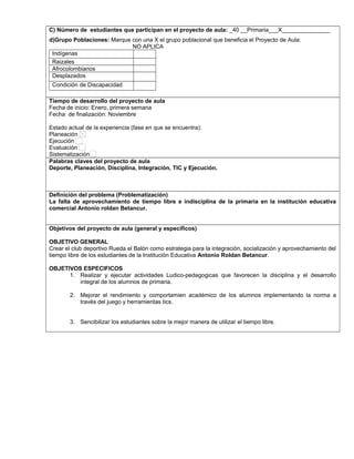 C) Número de estudiantes que participan en el proyecto de aula: _40 __Primaria___X_______________
d)Grupo Poblaciones: Marque con una X el grupo poblacional que beneficia el Proyecto de Aula:
NO APLICA
Indígenas
Raizales
Afrocolombianos
Desplazados
Condición de Discapacidad
,.,.
Tiempo de desarrollo del proyecto de aula
Fecha de inicio: Enero, primera semana
Fecha de finalización: Noviembre
Estado actual de la experiencia (fase en que se encuentra):
Planeación
Ejecución
Evaluación
Sistematización
Palabras claves del proyecto de aula
Deporte, Planeación, Disciplina, Integración, TIC y Ejecución.
Definición del problema (Problematización)
La falta de aprovechamiento de tiempo libre e indisciplina de la primaria en la institución educativa
comercial Antonio roldan Betancur.
Objetivos del proyecto de aula (general y específicos)
OBJETIVO GENERAL
Crear el club deportivo Rueda el Balón como estrategia para la integración, socialización y aprovechamiento del
tiempo libre de los estudiantes de la Institución Educativa Antonio Roldan Betancur.
OBJETIVOS ESPECIFICOS
1. Realizar y ejecutar actividades Ludico-pedagogicas que favorecen la disciplina y el desarrollo
integral de los alumnos de primaria.
2. Mejorar el rendimiento y comportamien académico de los alumnos implementando la norma a
través del juego y herramientas tics.
3. Sencibilizar los estudiantes sobre la mejor manera de utilizar el tiempo libre.
 
