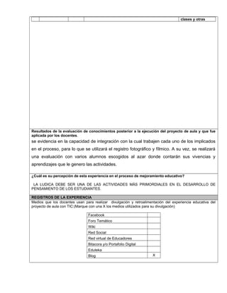clases y otras
Resultados de la evaluación de conocimientos posterior a la ejecución del proyecto de aula y que fue
aplicada por los docentes.
se evidencia en la capacidad de integración con la cual trabajen cada uno de los implicados
en el proceso, para lo que se utilizará el registro fotográfico y fílmico. A su vez, se realizará
una evaluación con varios alumnos escogidos al azar donde contarán sus vivencias y
aprendizajes que le genero las actividades.
¿Cuál es su percepción de esta experiencia en el proceso de mejoramiento educativo?
LA LUDICA DEBE SER UNA DE LAS ACTIVIDADES MÁS PRIMORDIALES EN EL DESARROLLO DE
PENSAMIENTO DE LOS ESTUDIANTES.
REGISTROS DE LA EXPERIENCIA
Medios que los docentes usan para realizar divulgación y retroalimentación del experiencia educativa del
proyecto de aula con TIC:(Marque con una X los medios utilizados para su divulgación)
Facebook
Foro Temático
Wiki
Red Social
Red virtual de Educadores
Bitacora y/o Portafolio Digital
Eduteka
Blog X
 