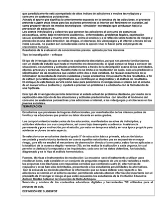 que paradójicamente está acompañado de altos índices de adicciones a medios tecnológicos y
consumo de sustancias psicoactivas.
Aunado al aporte que significa lo anteriormente expuesto en la temática de las adicciones, el proyecto
pretende sugerir otras líneas para las acciones preventivas al interior del fenómeno en cuestión, así
como proponer desde los medios tecnológicos –simulador- estrategias que conduzcan hacia la
prevención de adicciones.
Los costos individuales y colectivos que generan las adicciones al consumo de sustancias
psicoactivas, como: bajo rendimiento académico, enfermedades, problemas legales, explotación
sexual, accidentalidad y muerte entre otros, anima al análisis y a la reflexión sobre factores de riesgos y
protección en una clara dirección: las drogas, el cibersexo, los videojuegos y el internet a través de las
redes sociales, no pueden ser consideradas como la opción vital, ni hacer parte del proyecto de
crecimiento humano.
Resultados de la evaluación de conocimientos previos aplicada por los docentes
Tipo de investigación – enfoque
El tipo de investigación que se realiza es exploratoria-descriptiva, porque nos permite familiarizarnos
con un objeto de estudio que hasta el momento era desconocido, al igual porque se llega a conocer las
situaciones, costumbres y actitudes predominantes a través de la descripción exacta de las actividades,
objetos, procesos y personas. Nuestra meta no se limita a la recolección de datos, sino a la predicción e
identificación de las relaciones que existen entre dos o más variables. Se realizan resúmenes de la
información recolectada de manera cuidadosa y luego analizamos minuciosamente los resultados, a fin
de extraer generalizaciones significativas que contribuyan al diagnóstico y al análisis de resultados.
El enfoque de este trabajo servirá como base para posteriores investigaciones e interés por el estudio
de un nuevo tema o problema y ayudará a precisar un problema o a concluirlo con la formulación de
una hipótesis.
Este tipo de investigación permite determinar el estado actual del problema planteado, por medio de la
exploración-descripción de las situaciones y actitudes predominantes con relación al fenómeno del
consumo de sustancias psicoactivas y las adicciones a internet, a los videojuegos y al cibersexo en los
jóvenes escolares.
TEMATIZACION
Estudiantes que provienen de hogares disfuncionales, por manifestación de los mismos padres de
familia y los educadores que prestan su labor docente en estos grados.
Los comportamientos inadecuados de los educandos, manifestados en actos de indisciplina, y
actitudes violentas con sus compañeros, así como bajo desempeño académico, inasistencia
permanente y poca motivación por el estudio, por estar en temprana edad y ser una época propicia para
adelantar acciones de este aspecto.
Se seleccionaron estudiantes desde el grado 5° de educación básica primaria, educación básica
secundaria y media técnica teniendo en cuenta aquellos estudiantes que se encuentran en mayor
riesgo, para ello se empleó el mecanismo de observación directa y la encuesta, estas fueron aplicadas a
la totalidad de la muestra elegida –setenta- (70); se les realiza la explicación a cada pegunta, lo cual
permite la claridad y la respuesta a las inquietudes; cada uno de los datos obtenidos, fue tabulado,
diagramado y se le hizo el análisis hermenéutico.
Fuentes, técnicas e instrumentos de recolección: La encuesta será el instrumento a utilizar para
recolectar datos, esta consiste en un conjunto de preguntas respecto de una o más variables a medir,
las preguntas son diseñadas con respuestas cerradas que contienen cuatro (4) alternativas de
respuesta y estas han sido delimitadas, presentando a los estudiantes posibilidades de alternativas.
Con la encuesta se pretende planificar la información que se desea obtener con respecto a las
adicciones existentes en el entorno escolar, permitiendo además obtener información importante con el
propósito de investigar el riesgo al que están expuestos los estudiantes de la Institución Educativa
Antonio Roldán Betancur del municipio de Bello-Antioquia.
Selección y análisis de los contenidos educativos digitales y herramientas TIC utilizadas para el
proyecto de aula.
DEFINICIÓN DE BLOGSPOT
 