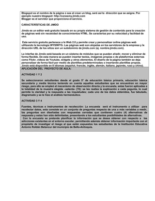 Blogspot es el nombre de la página o sea al crear un blog, será así la dirección que se asigne. Por
ejemplo nuestro blogspot: http://conesmy.jimdo.com
Blogger es el servidor que proporciona el servicio.
CARACTERÍSTICAS DE JIMDO
Jimdo es un editor web gratuito basado en su propio sistema de gestión de contenido para la creación
de páginas web sin necesidad de conocimientos HTML. Se caracteriza por su velocidad y facilidad de
uso.
Este servicio gratuito pertenece a la Web 2.0 y permite crear y personalizar online páginas web
utilizando la tecnología WYSIWYG. Las páginas web son alojadas en los servidores de la empresa y la
dirección URL de los sitios son un subdominio de jimdo.com (ej. nombre.jimdo.com).
La interfaz de Jimdo está basada en un sistema de módulos que se pueden añadir, mover y eliminar de
forma flexible. De esta manera se pueden insertar textos, imágenes propias o de plataformas externas
como Flickr, vídeos de Youtube, widgets y otros elementos. El diseño de la página también se deja
personalizar de forma fácil por medio de plantillas predeterminadas o insertando plantillas propias.
Jimdo está disponible en 8 idiomas (español, francés, inglés, alemán, italiano, japonés, ruso y chino).
APLICACIÓN DEL PROYECTO DE AULA:
ACTIVIDAD 1 Y 2
Se seleccionaron estudiantes desde el grado 5° de educación básica primaria, educación básica
secundaria y media técnica teniendo en cuenta aquellos estudiantes que se encuentran en mayor
riesgo, para ello se empleó el mecanismo de observación directa y la encuesta, estas fueron aplicadas a
la totalidad de la muestra elegida –setenta- (70); se les realiza la explicación a cada pegunta, lo cual
permite la claridad y la respuesta a las inquietudes; cada uno de los datos obtenidos, fue tabulado,
diagramado y se le hizo el análisis hermenéutico.
ACTIVIDAD 3 Y 4
Fuentes, técnicas e instrumentos de recolección: La encuesta será el instrumento a utilizar para
recolectar datos, esta consiste en un conjunto de preguntas respecto de una o más variables a medir,
las preguntas son diseñadas con respuestas cerradas que contienen cuatro (4) alternativas de
respuesta y estas han sido delimitadas, presentando a los estudiantes posibilidades de alternativas.
Con la encuesta se pretende planificar la información que se desea obtener con respecto a las
adicciones existentes en el entorno escolar, permitiendo además obtener información importante con el
propósito de investigar el riesgo al que están expuestos los estudiantes de la Institución Educativa
Antonio Roldán Betancur del municipio de Bello-Antioquia.
 