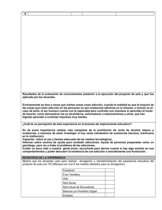 8
Resultados de la evaluación de conocimientos posterior a la ejecución del proyecto de aula y que fue
aplicada por los docentes.
Erróneamente se dice a veces que ciertas cosas crean adicción, cuando la realidad es que la mayoría de
las cosas que crean adicción en las personas no son sustancias adictivas en sí mismas, e incluso en el
caso de serlo, el ser humano cuenta con la capacidad para controlar sus impulsos si aprenden el modo
de hacerlo, como demuestran los ex alcohólicos, exfumadores o extoxicómanos y otros, que han
logrado aprender a controlar impulsos muy fuertes.
¿Cuál es su percepción de esta experiencia en el proceso de mejoramiento educativo?
Es de suma importancia realizar más campañas de la prohibición de venta de alcohol, tabaco y
sustancias, a menores de edad. Investigar si hay venta clandestina de sustancias (heroína, marihuana
en la institución).
Capacitar sobre el uso y tiempo adecuado de los medios tecnológicos.
Informar sobre centros de ayuda para combatir adicciones. Ayuda de personas preparadas como un
psicólogo, para ver y tratar el problema de las adicciones.
Cuidar un poco más a nuestra gente joven, escucharla para darnos cuenta si hay algo extraño en sus
comportamientos y poder descubrir la existencia de una adicción o sencillamente una frustración.
REGISTROS DE LA EXPERIENCIA
Medios que los docentes usan para realizar divulgación y retroalimentación del experiencia educativa del
proyecto de aula con TIC:(Marque con una X los medios utilizados para su divulgación)
Facebook
Foro Temático
Wiki
Red Social
Red virtual de Educadores
Bitacora y/o Portafolio Digital
Eduteka
 