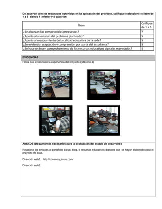 De acuerdo con los resultados obtenidos en la aplicación del proyecto, califique (seleccione) el ítem de
1 a 5 siendo 1 inferior y 5 superior:
Ítem
Califique
de 1 a 5
¿Se alcanzan las competencias propuestas? 5
¿Aporta a la solución del problema planteado? 5
¿Aporta al mejoramiento de la calidad educativa de la sede? 5
¿Se evidencia aceptación y comprensión por parte del estudiante? 5
¿Se hace un buen aprovechamiento de los recursos educativos digitales manejados? 5
EVIDENCIAS
Fotos que evidencien la experiencia del proyecto (Máximo 4)
ANEXOS (Documentos necesarios para la evaluación del estado de desarrollo)
Relacione los enlaces al portafolio digital, blog, o recursos educativos digitales que se hayan elaborado para el
proyecto de aula.
Dirección web1: http://conesmy.jimdo.com/
Dirección web2:
 