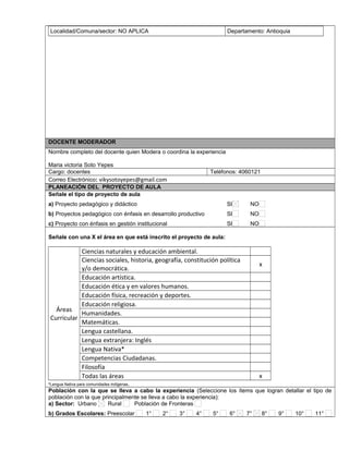 Localidad/Comuna/sector: NO APLICA Departamento: Antioquia
DOCENTE MODERADOR
Nombre completo del docente quien Modera o coordina la experiencia
Maria victoria Soto Yepes
Cargo: docentes Teléfonos: 4060121
Correo Electrónico: vikysotoyepes@gmail.com
PLANEACIÓN DEL PROYECTO DE AULA
Señale el tipo de proyecto de aula
a) Proyecto pedagógico y didáctico SI NO
b) Proyectos pedagógico con énfasis en desarrollo productivo SI NO
c) Proyecto con énfasis en gestión institucional SI NO
Señale con una X el área en que está inscrito el proyecto de aula:
Áreas
Curricular
Ciencias naturales y educación ambiental.
Ciencias sociales, historia, geografía, constitución política
y/o democrática.
x
Educación artística.
Educación ética y en valores humanos.
Educación física, recreación y deportes.
Educación religiosa.
Humanidades.
Matemáticas.
Lengua castellana.
Lengua extranjera: Inglés
Lengua Nativa*
Competencias Ciudadanas.
Filosofía
Todas las áreas x
*Lengua Nativa para comunidades indígenas.
Población con la que se lleva a cabo la experiencia (Seleccione los ítems que logran detallar el tipo de
población con la que principalmente se lleva a cabo la experiencia):
a) Sector: Urbano Rural Población de Fronteras
b) Grados Escolares: Preescolar 1° 2° 3° 4° 5° 6° 7° 8° 9° 10° 11°
 