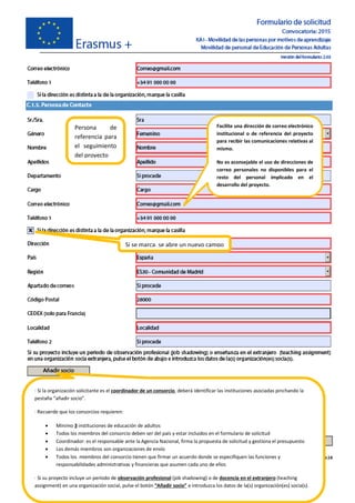Persona de
referencia para
el seguimiento
del proyecto
Si se marca, se abre un nuevo campo
· Si la organización solicitante es el coordinador de un consorcio, deberá identificar las instituciones asociadas pinchando la
pestaña “añadir socio”.
· Recuerde que los consorcios requieren:
· Mínimo 3 instituciones de educación de adultos
· Todos los miembros del consorcio deben ser del país y estar incluidos en el formulario de solicitud
· Coordinador: es el responsable ante la Agencia Nacional, firma la propuesta de solicitud y gestiona el presupuesto
· Los demás miembros son organizaciones de envío
· Todos los miembros del consorcio tienen que firmar un acuerdo donde se especifiquen las funciones y
responsabilidades administrativas y financieras que asumen cada uno de ellos
· Si su proyecto incluye un período de observación profesional (job shadowing) o de docencia en el extranjero (teaching
assignment) en una organización social, pulse el botón “Añadir socio” e introduzca los datos de la(s) organización(es) socia(s).
Facilite una dirección de correo electrónico
institucional o de referencia del proyecto
para recibir las comunicaciones relativas al
mismo.
No es aconsejable el uso de direcciones de
correo personales no disponibles para el
resto del personal implicado en el
desarrollo del proyecto.
 