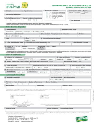 Tipo Empleador
Contratante
Nombre de la estrategia
1. Corporativo Davivienda
2. Empresarial Davivienda
3. Pymes Davivienda
4. Premium Davivienda
5. otro ¿Cual?
___________________
SISTEMA GENERAL DE RIESGOS LABORALES
FORMULARIO DE AFILIACIÓN
Uso Exclusivo de A.R.L. Bolívar
Radicado Encargado Control
Técnico
Ubicación de la Empresa
Ciudad Departamento
Fecha Diligenciamiento
No. de Solicitud
COMPAÑÍA DE SEGUROS BOLÍVAR S.A. ADMINISTRADORA DE RIESGOS LABORALES NIT 860.002.503-2
Autorizada por la Superintendencia Financiera de Colombia para explotar el ramo de seguros de riesgos laborales, mediante la resolución 2511 de Nov. 18 de 1994.
Datos Generales Empleador
FAX
Cargo Representante Legal CódigoCIIU
Agremiación Asociación CTA. Otros Cuál
Documento de Identificación
No.C.C. C.E.NIT
Urbana Rural
Clase de Riesgo Principal
Antigüedad
de la
Compañía
RégimenNo. Total
Común Simplificado
Años E-Mail
(Principal y sucursales)
Centros de
Trabajo
TRABAJADORES DEPENDIENTES: Son aﬁliados y están cubiertos por el sistema General de Riesgos Laborales los trabajadores dependientes del empleador que se relacionan en el ANEXO de este
formulario de aﬁliación y los que posteriormente se incorporen mediante formularios de “Novedades - Ingreso y retiro de trabajadores”
Datos de la Afiliación
Afiliación de Trabajadores
Incluidos en el Anexo
(FORMA AT-003. Relación Inicial de Trabajadores)No. Inicial: Magnético Físico Primera Vez Traslado
Requiere Reclasificación
Si No
Encargado Salud Ocupacional Encargado de PagosCargo:
Envío de Carnés Esta Empresa Forma Parte de un Grupo Empresarial
Centralizado Descentralizado Internet Si No Grupo:
Suministra transporte
a contratistas
Si No Si No
EN CASO DE TRASLADO DE A.R.L. Favor adjuntar los siguientes documentos:
Si No
- Copia de los 3 últimos recibos de pago, los cuales se relacionarán individualmente.
- Copia carta de desaﬁliación con el sello de recibido por parte de la A.R.L. de la cual se desaﬁlia, con
indicación de la fecha de terminación de la aﬁliación.
- Constancia de aﬁliación (Será expedida por laA.R.L. anterior).
1.
3.
4.
6.
11.
13.
14.
16. Nombre Entidad de la cuál se Desafilia
Tipo de Documento
C.C. C.E.NIT
Ciudad de NacimientoFecha de Nacimiento Correo Electrónico
No. de DocumentoNombres y Apellidos
Género
M F
Cargo:
Administrador Portal Web
17.
19.
Compañía de Seguros Bolívar S.A.
Nit. 860.002.503-2 • Avenida el Dorado No. 68B-31, piso 10
Conmutador 341 0077 • Fax 283 0799 • A.A. 4421
Bogotá D.C., Colombia • www.segurosbolivar.com
Autorizo expresamente a “Seguros Bolívar S.A.” para compartir con las demás entidades subordinadas o controladas por Sociedades Bolívar S.A. toda mi información personal que repose en sus archivos para
propósitos comerciales y con el ﬁn de recibir una atención integral como cliente de esta última.
Hora de Recepción Persona Quien Recibe
Las declaraciones contenidas en los anexos corresponden a la fecha de presentación del formulario de aﬁliación del cual hacen parte integral y podrán ser modiﬁcadas en cualquier tiempo mediante
formulario de novedades, las cuales se entenderán incorporadas con su sola presentación.
FormaAT-001(Red.May/15)
21.
15. Clase de Afiliación
20.
18.
10. Nombre Representante Legal9. Zona
7. Dirección Sede Principal (Centro de Trabajo 01) 8. Teléfono
5. Nombre o Razón Social
2.
Su Organización Tiene Sindicato
Suministra transporte a trabajadores
dependientes
12. Actividad Principal de la Empresa
Teléfono Fijo Teléfono CelularNacionalidad
Lugar y Fecha
Empresa trabajadores independientes
Si No
 