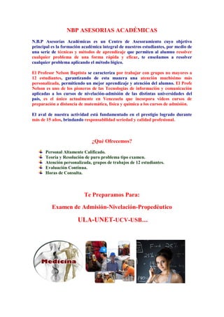 NBP ASESORIAS ACADÉMICAS
N.B.P Asesorías Académicas es un Centro de Asesoramiento cuyo objetivo
principal es la formación académica integral de nuestros estudiantes, por medio de
una serie de técnicas y métodos de aprendizaje que permiten al alumno resolver
cualquier problema de una forma rápida y eficaz, te enseñamos a resolver
cualquier problema aplicando el método lógico.
El Profesor Nelson Baptista se caracteriza por trabajar con grupos no mayores a
12 estudiantes, garantizando de esta manera una atención muchísimo más
personalizada, permitiendo un mejor aprendizaje y atención del alumno. El Profe
Nelson es uno de los pioneros de las Tecnologías de información y comunicación
aplicadas a los cursos de nivelación-admisión de las distintas universidades del
país, es el único actualmente en Venezuela que incorpora videos cursos de
preparación a distancia de matemática, física y química a los cursos de admisión.
El aval de nuestra actividad está fundamentado en el prestigio logrado durante
más de 15 años, brindando responsabilidad seriedad y calidad profesional.
¿Qué Ofrecemos?
Personal Altamente Calificado.
Teoría y Resolución de puro problema tipo examen.
Atención personalizada, grupos de trabajos de 12 estudiantes.
Evaluación Continua.
Horas de Consulta.
Te Preparamos Para:
Examen de Admisión-Nivelación-Propedéutico
ULA-UNET-UCV-USB…
 