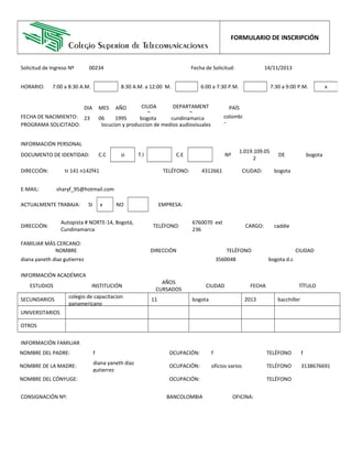 FORMULARIO DE INSCRIPCIÓN
Solicitud de Ingreso Nº 00234 Fecha de Solicitud: 14/11/2013
INFORMACIÓN PERSONAL
DOCUMENTO DE IDENTIDAD: C.C si T.I       C.E       Nº
1.019.109.05
2
DE bogota
E-MAIL: sharyf_95@hotmail.com
DIRECCIÓN:
Autopista # NORTE-14, Bogotá,
Cundinamarca
TELÉFONO:
6760070 ext
236
CARGO: caddie
FAMILIAR MÁS CERCANO:
NOMBRE DIRECCIÓN TELÉFONO CIUDAD
diana yaneth diaz gutierrez       3560048 bogota d.c
INFORMACIÓN ACADÉMICA
ESTUDIOS INSTITUCIÓN
AÑOS
CURSADOS
CIUDAD FECHA TÍTULO
SECUNDARIOS
colegio de capacitacion
panamericano
11 bogota 2013 bacchiller
UNIVERSITARIOS                              
OTROS                              
INFORMACIÓN FAMILIAR
NOMBRE DEL PADRE: f OCUPACIÓN: f TELÉFONO f
NOMBRE DE LA MADRE:
diana yaneth diaz
gutierrez
OCUPACIÓN: oficios varios TELÉFONO 3138676691
NOMBRE DEL CÓNYUGE:       OCUPACIÓN:       TELÉFONO      
FECHA DE NACIMIENTO:
DIA MES AÑO CIUDA
D
DEPARTAMENT
O
PAÍS
23 06 1995 bogota cundinamarca colombi
a
HORARIO: 7:00 a 8:30 A.M.       8:30 A.M. a 12:00 M.       6:00 a 7:30 P.M.       7:30 a 9:00 P.M. x
PROGRAMA SOLICITADO: locucion y produccion de medios audiovisuales
DIRECCIÓN: tr 141 n142f41 TELÉFONO: 4312661 CIUDAD: bogota
ACTUALMENTE TRABAJA: SI x NO
    
 
EMPRESA:      
CONSIGNACIÓN Nº:       BANCOLOMBIA OFICINA:      
 