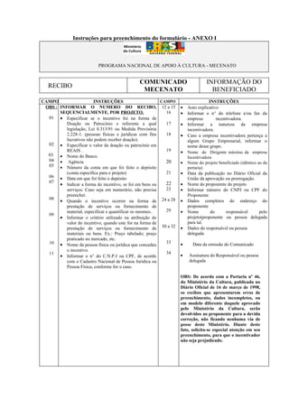 Instruções para preenchimento do formulário - ANEXO I



                          PROGRAMA NACIONAL DE APOIO À CULTURA - MECENATO


                                              COMUNICADO                        INFORMAÇÃO DO
   RECIBO
                                               MECENATO                           BENEFICIADO
CAMPO                   INSTRUÇÕES                        CAMPO                  INSTRUÇÕES
 OBS : INFORMAR O NUMERO DO RECIBO, 12 a 15                       •   Auto explicativo
       SEQUENCIALMENTE, POR PROJETO.                        16    •   Informar o n° do telefone e/ou fax da
  01 • Especificar se o incentivo foi na forma de                     empresa        incentivadora.
          Doação ou Patrocínio e referente a qual           17    •   Informar a natureza da empresa
          legislação, Lei 8.313/91 ou Medida Provisória               incentivadora.
          2.228-1. (pessoas físicas e jurídicas com fins    18    •   Caso a empresa incentivadora pertença a
          lucrativos não podem receber doação).                       algum Grupo Empresarial, informar o
  02 • Especificar o valor da doação ou patrocínio em                 nome desse grupo.
          REAIS .                                           19    • Nome do Dirigente máximo da empresa
  03 • Nome do Banco.
                                                                      Incentivadora
  04 • Agência                                              20    •   Nome do projeto beneficiado (idêntico ao da
  05 • Número da conta em que foi feito o depósito                    portaria)
          (conta específica para o projeto)                 21    •   Data da publicação no Diário Oficial da
  06 • Data em que foi feito o depósito                               União da aprovação ou prorrogação.
  07                                                        22
       • Indicar a forma do incentivo, se foi em bens ou          •   Nome do proponente do projeto
          serviços. Caso seja em numerário, não precisa     23    •   Informar número do CNPJ ou CPF do
          preencher.                                                  Proponente
  08
       • Quando o incentivo ocorrer na forma de 24 a 28           •   Dados completos do endereço do
          prestação de serviços ou fornecimento de                    proponente
          material, especificar e quantificar os mesmos..   29    •   Nome        do     responsável     pelo
  09
       • Informar o critério utilizado na atribuição do               projeto(proponente ou pessoa delegada
          valor do incentivo, quando este for na forma de             para tal.
          prestação de serviços ou fornecimento de 30 a 32        •   Dados do responsável ou pessoa
          materiais ou bens. Ex.: Preço tabelado; preço               delegada
          praticado no mercado, etc.
  10 • Nome da pessoa física ou jurídica que concedeu       33    •     Data da emissão do Comunicado
          o incentivo.
  11                                                        34
       • Informar o n° do C.N.P.J ou CPF, de acordo               •   Assinatura do Responsável ou pessoa
          com o Cadastro Nacional de Pessoa Jurídica ou               delegada
          Pessoa Física, conforme for o caso.

                                                                  OBS: De acordo com a Portaria nº 46,
                                                                  do Ministério da Cultura, publicada no
                                                                  Diário Oficial de 16 de março de 1998,
                                                                  os recibos que apresentarem erros de
                                                                  preenchimento, dados incompletos, ou
                                                                  em modelo diferente daquele aprovado
                                                                  pelo Ministério da Cultura, serão
                                                                  devolvidos ao proponente para a devida
                                                                  correção, não ficando nenhuma via de
                                                                  posse deste Ministério. Diante deste
                                                                  fato, solicita-se especial atenção em seu
                                                                  preenchimento, para que o incentivador
                                                                  não seja prejudicado.
 