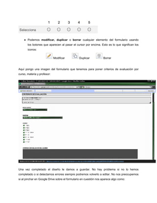 ● Podemos modificar, duplicar o borrar cualquier elemento del formulario usando
los botones que aparecen al pasar el cursor por encima. Esto es lo que significan los
iconos:
Modificar Duplicar Borrar
Aquí pongo una imagen del formulario que tenemos para poner criterios de evaluación por
curso, materia y profesor:
Una vez completado el diseño le damos a guardar. No hay problema si no lo hemos
completado o si detectamos errores siempre podremos volverlo a editar. No nos preocupemos
si al pinchar en Google Drive sobre el formulario en cuestión nos aparece algo como:
 
