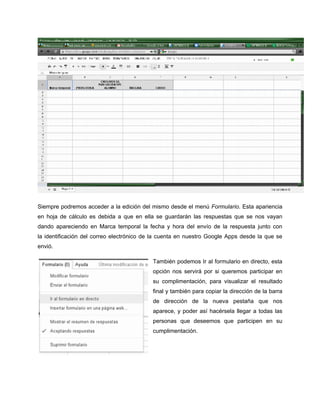 Siempre podremos acceder a la edición del mismo desde el menú Formulario. Esta apariencia
en hoja de cálculo es debida a que en ella se guardarán las respuestas que se nos vayan
dando apareciendo en Marca temporal la fecha y hora del envío de la respuesta junto con
la identificación del correo electrónico de la cuenta en nuestro Google Apps desde la que se
envió.
También podemos Ir al formulario en directo, esta
opción nos servirá por si queremos participar en
su complimentación, para visualizar el resultado
final y también para copiar la dirección de la barra
de dirección de la nueva pestaña que nos
aparece, y poder así hacérsela llegar a todas las
personas que deseemos que participen en su
cumplimentación.
 