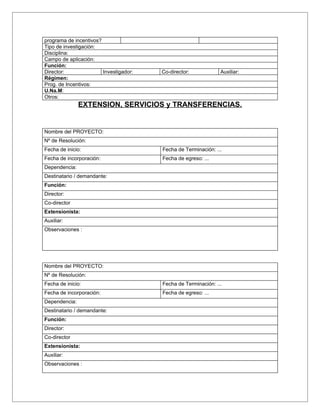 programa de incentivos?
Tipo de investigación:
Disciplina:
Campo de aplicación:
Función:
Director:               Investigador:   Co-director:            Auxiliar:
Régimen:
Prog. de Incentivos:
U.Na.M:
Otros:
               EXTENSION, SERVICIOS y TRANSFERENCIAS.


Nombre del PROYECTO:
Nº de Resolución:
Fecha de inicio:                        Fecha de Terminación: ...
Fecha de incorporación:                 Fecha de egreso: ...
Dependencia:
Destinatario / demandante:
Función:
Director:
Co-director
Extensionista:
Auxiliar:
Observaciones :




Nombre del PROYECTO:
Nº de Resolución:
Fecha de inicio:                        Fecha de Terminación: ...
Fecha de incorporación:                 Fecha de egreso: ...
Dependencia:
Destinatario / demandante:
Función:
Director:
Co-director
Extensionista:
Auxiliar:
Observaciones :
 