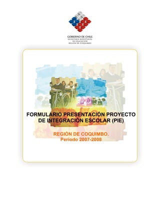 FORMULARIO PRESENTACIÓN
PROYECTO DE INTEGRACIÓN
ESCOLAR (PIE)
REGIÓN DE COQUIMBO.
Período 2007-2008
FORMULARIO PRESENTACIÓN PROYECTO
DE INTEGRACIÓN ESCOLAR (PIE)
REGIÓN DE COQUIMBO.
Período 2007-2008
 