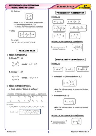 Formulario Profesor: Martin H. P.6
1 2 1. .a x a b
1 1 2. .a b a x
b) Continua:
a b
b c

Dónde: a, b, c, d son cuartas proporcionales.
 c : tercera proporcional de a y b.
 b : media proporcional o media geométrica.
 Nota:
a b c d
k
b c d e
   
Se cumple:
4 3 2
; ; ;a ek b ek c ek d ek   
REGLA DE TRES
I. REGLA DE TRES SIMPLE:
A. Directa:  ; 
B. Inversa:  ; 
II. REGLA DE TRES COMPUESTA:
 Regla práctica: “Método de las Rayas”
PROGRESIÓN ARITMÉTICA
FÓRMULAS:
1n nr t t    1 1nt t n r  
1
.
2
nt t
S n
 
  
 
 12 1
2
t n r
S n
 
 
1
1nt t
n
r

  1
2
n
c
t t
T


INTERPOLACIÓN DE MEDIOS ARITMÉTICOS:
" " cos
......................
m medios aritméti
a b
 1
b a
r
m
 
  
 
PROGRESIÓN GEOMÉTRICA
FÓRMULAS:
1
1. n
nt t q 
 1.c nt t t  1.
n
nP t t
 Suma de los “n” primeros términos (Sn):
1
1
.
1
n
n
q
S t
q
 
  
 
 Nota: Se utilizara cuando el número de términos
es limitado.
 Suma de límite (Slímite):
1
límite
1
t
S
q


 Nota: Se utilizara cuando el número de términos
es ilimitado.
INTERPOLACIÓN DE MEDIOS GEOMÉTRICOS:
" " cos
......................
m medios geométri
a b

1m
b
q
a

 