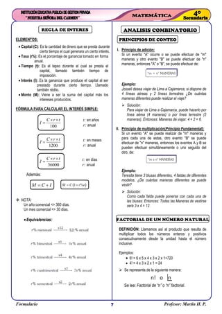 Formulario Profesor: Martin H. P.7
REGLA DE INTERES
ELEMENTOS:
 Capital (C): Es la cantidad de dinero que se presta durante
cierto tiempo el cual generara un cierto interés.
 Tasa (r%): Es el porcentaje de ganancia tomado en forma
anual.
 Tiempo (t): Es el lapso durante el cual se presta el
capital, llamado también tiempo de
imposición.
 Interés (I): Es la ganancia que produce el capital al ser
prestado durante cierto tiempo. Llamado
también rédito.
 Monto (M): Viene a ser la suma del capital más los
intereses producidos.
FÓRMULA PARA CALCULAR EL INTERÉS SIMPLE:
Además:
 NOTA:
Un año comercial <> 360 días.
Un mes comercial <> 30 días.
Equivalencias:
ANALISIS COMBINATORIO
PRINCIPIOS DE CONTEO
I. Principio de adición:
Si un evento "A" ocurre o se puede efectuar de "m"
maneras y otro evento "B" se puede efectuar de "n"
maneras, entonces "A" o "B", se puede efectuar de:
Ejemplo:
Josseli desea viajar de Lima a Cajamarca; si dispone de
4 líneas aéreas y 2 líneas terrestres ¿De cuántas
maneras diferentes puede realizar el viaje?
 Solución:
Para viajar de Lima a Cajamarca, puede hacerlo por
línea aérea (4 maneras) o por línea terrestre (2
maneras). Entonces: Maneras de viajar: 4 + 2 = 6.
II. Principio de multiplicación(Principio Fundamental):
Si un evento "A" se puede realizar de "m" maneras y
para cada una de estas, otro evento "B" se puede
efectuar de "n" maneras, entonces los eventos A y B se
pueden efectuar simultáneamente o uno seguido del
otro, de:
Ejemplo:
Teresita tiene 3 blusas diferentes, 4 faldas de diferentes
modelos. ¿De cuántas maneras diferentes se puede
vestir?
 Solución:
Como cada falda puede ponerse con cada una de
las blusas: Entonces: Todas las Maneras de vestirse
será 3 x 4 = 12.
FACTORIAL DE UN NÚMERO NATURAL
DEFINICIÓN: Llamamos así al producto que resulta de
multiplicar todos los números enteros y positivos
consecutivamente desde la unidad hasta el número
inclusive.
Ejemplos:
 6! = 6 x 5 x 4 x 3 x 2 x 1=720
 4! = 4 x 3 x 2 x 1 = 24
 Se representa de la siguiente manera:
Se lee: Factorial de “n” o “n” factorial.
100
C r t
I
 

1200
C r t
I
 

36000
C r t
I
 

M C I   1 %M C r t 
t: en años
r: anual
t: en meses
r: anual
t: en días
r: anual
 