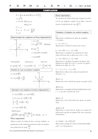 F O R M U L Á R I O | 1 2 .º A N O 
COMPLEXOS 
^ = {a +bi :a,b∈∧i = −1 } 
i = −1 
z =a +bi Re(z)= a 
Im(z)=b 
i2 =−1 
i3 =−i 
i4 =1 
i27 =i3 27 4 
3 6 
Representação dos complexos na forma trigonométrica 
z =a +bi 
| z |= a2 +b2 
tg 1 b 
a 
θ= − 
(Módulo) 
z =ρ (cos θ+i sen θ ) 
z =ρcis (θ) 
Re 
(Simétrico) 
Im 
z 
b 
θ 
O a 
(Conjugado) 
z =ρcis (−θ ) −z =ρcis (θ + π) 
(Inverso) 
z − 1 = 1 cis ( − 
θ ) 
ρ 
Produto de i por um número complexo 
( ) 1 1 1 
= 
ρ θ 
= ρ  θ + π 
  
z cis 
iz cis 
1 1 1 2 
Re 
Im 
iz z 
b 
θ 
π2 
O a 
Operações com complexos na forma trigonométrica 
( ) ( ) 1 1 1 2 2 2 z =ρ cis θ ; z =ρ cis θ 
( ) 1 2 1 2 1 2 z ×z =ρ ⋅ρ ⋅cis θ +θ 
ρ 
1 = 1 ⋅ ( θ − 
θ 
) 
1 2 
ρ 
2 2 
z 
cis 
z 
( ) 1 1 1 
z n =ρn cis n⋅ θ 
(Radiciação) 
 θ + 2 
k 
π 
=  = −   
 ρ θ ρ 
cis cis k n 
n n , 0,1,2, , 1 
n 
… 
Nota importante: 
Todas as raízes de índice n têm o mesmo módulo e os 
argumentos (não negativos mínimos) estão em progres-são 
aritmérica de razão 
π 
. 
2 
n 
Nota importante: 
As n raízes de índice n têm por imagem os vérti-ces 
de um polígono regular de n lados, inscrito 
numa circunferência de raio n | z | . 
Domínios e Condições em variável complexa 
| z | 
Representa a distância do afixo do complexo 
z à origem. 
| z − (a + bi) | ≤ c 
Representa o círculo de centro (a,b) e raio c. 
| z −(a +bi) | = | z −(c +di) | 
Representa a mediatriz do segmento de recta 
cujos extremos são os afixos de a+bi e c+di. 
| z −(a +bi) | ≤ | z −(c +di) | 
Representa o conjunto de pontos do plano cuja 
distância ao afixo de a+bi é o menor ou igual à 
distância ao afixo de c+di. 
1 2 | z − x | +| z − x |= 2a 
Representa a elipse com os focos nos pontos de 
abcissa x1 e x2. 
Re(z) =a 
Representa recta vertical que passa no ponto (a,0). 
Re(z) ≥a 
Representa o semiplano fechado definido pela recta 
x = a, que fica à direita da recta. 
Im(z) =b 
Representa recta horizontal que passa no ponto 
(0,b). 
Arg (z)=θ 
Representa a semi-recta de origem na origem do 
referencial e que faz um ângulo de θ com o semieixo 
real positivo. 
α≤ Arg (z −(a +bi))≤θ 
Representa o ângulo de vértice (a,b)compreendido 
entre α e θ (inclusive). 
Prof. Jorge Geraldes’ 2002 | Escola Sec. Dr. Júlio Martins 3 

