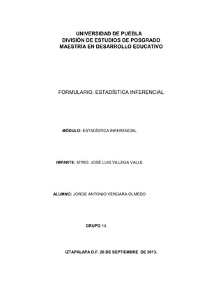 IZTAPALAPA D.F. 26 DE SEPTIEMBRE DE 2013.
ALUMNO: JORGE ANTONIO VERGARA OLMEDO
UNIVERSIDAD DE PUEBLA
DIVISIÓN DE ESTUDIOS DE POSGRADO
MAESTRÍA EN DESARROLLO EDUCATIVO
MÓDULO: ESTADÍSTICA INFERENCIAL
IMPARTE: MTRO. JOSÉ LUIS VILLEGA VALLE
GRUPO 14.
FORMULARIO. ESTADÍSTICA INFERENCIAL
 