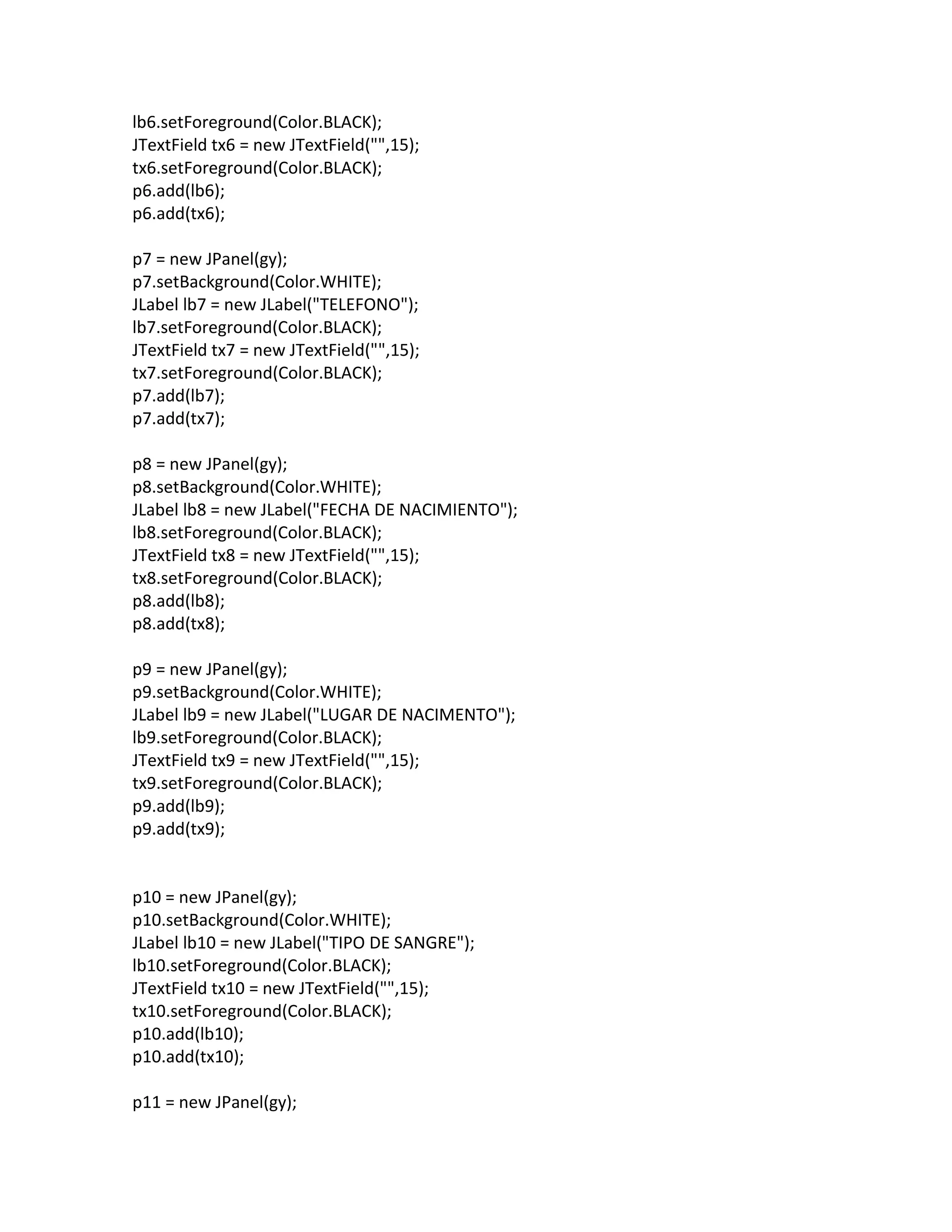 lb6.setForeground(Color.BLACK);
JTextField tx6 = new JTextField("",15);
tx6.setForeground(Color.BLACK);
p6.add(lb6);
p6.add(tx6);
p7 = new JPanel(gy);
p7.setBackground(Color.WHITE);
JLabel lb7 = new JLabel("TELEFONO");
lb7.setForeground(Color.BLACK);
JTextField tx7 = new JTextField("",15);
tx7.setForeground(Color.BLACK);
p7.add(lb7);
p7.add(tx7);
p8 = new JPanel(gy);
p8.setBackground(Color.WHITE);
JLabel lb8 = new JLabel("FECHA DE NACIMIENTO");
lb8.setForeground(Color.BLACK);
JTextField tx8 = new JTextField("",15);
tx8.setForeground(Color.BLACK);
p8.add(lb8);
p8.add(tx8);
p9 = new JPanel(gy);
p9.setBackground(Color.WHITE);
JLabel lb9 = new JLabel("LUGAR DE NACIMENTO");
lb9.setForeground(Color.BLACK);
JTextField tx9 = new JTextField("",15);
tx9.setForeground(Color.BLACK);
p9.add(lb9);
p9.add(tx9);
p10 = new JPanel(gy);
p10.setBackground(Color.WHITE);
JLabel lb10 = new JLabel("TIPO DE SANGRE");
lb10.setForeground(Color.BLACK);
JTextField tx10 = new JTextField("",15);
tx10.setForeground(Color.BLACK);
p10.add(lb10);
p10.add(tx10);
p11 = new JPanel(gy);
 