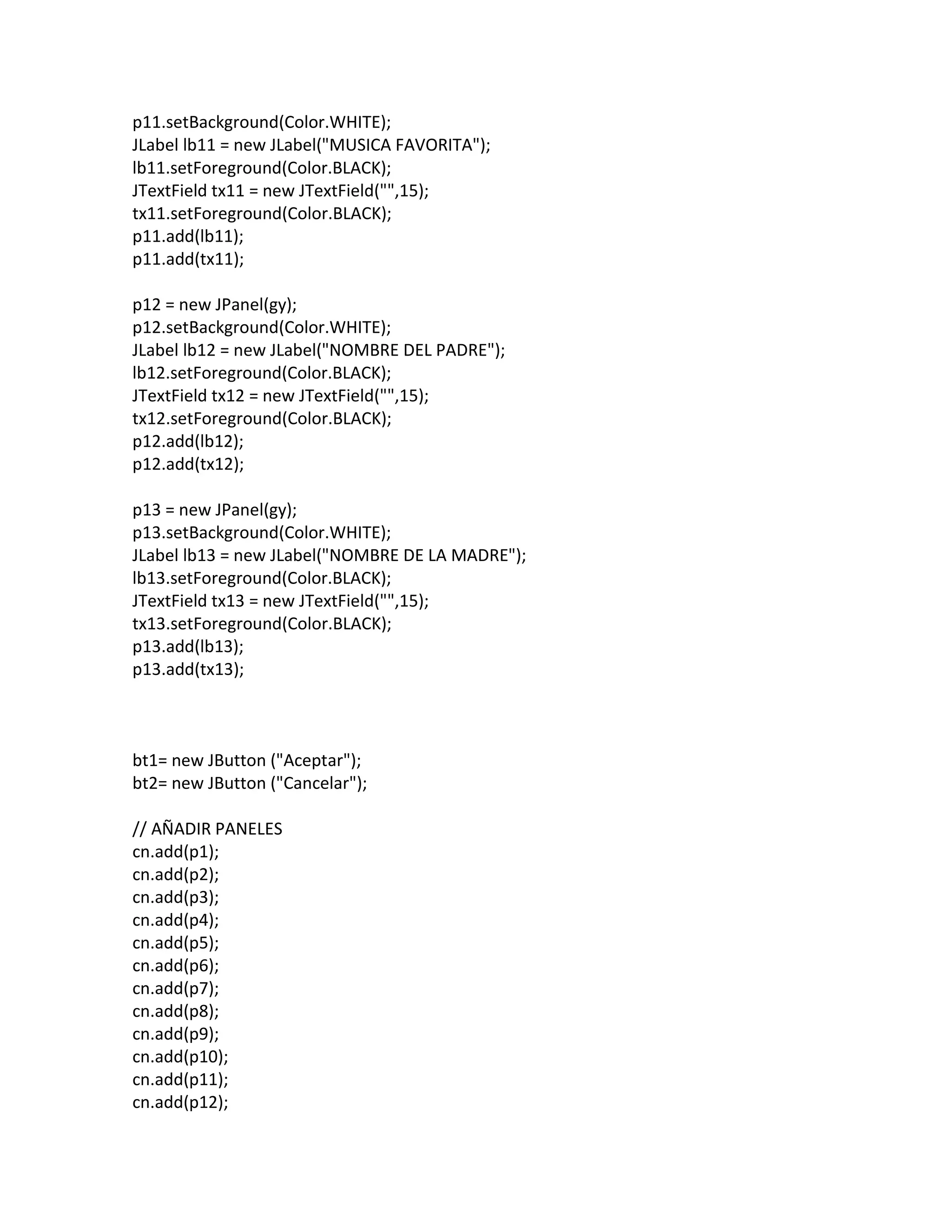 p11.setBackground(Color.WHITE);
JLabel lb11 = new JLabel("MUSICA FAVORITA");
lb11.setForeground(Color.BLACK);
JTextField tx11 = new JTextField("",15);
tx11.setForeground(Color.BLACK);
p11.add(lb11);
p11.add(tx11);
p12 = new JPanel(gy);
p12.setBackground(Color.WHITE);
JLabel lb12 = new JLabel("NOMBRE DEL PADRE");
lb12.setForeground(Color.BLACK);
JTextField tx12 = new JTextField("",15);
tx12.setForeground(Color.BLACK);
p12.add(lb12);
p12.add(tx12);
p13 = new JPanel(gy);
p13.setBackground(Color.WHITE);
JLabel lb13 = new JLabel("NOMBRE DE LA MADRE");
lb13.setForeground(Color.BLACK);
JTextField tx13 = new JTextField("",15);
tx13.setForeground(Color.BLACK);
p13.add(lb13);
p13.add(tx13);
bt1= new JButton ("Aceptar");
bt2= new JButton ("Cancelar");
// AÑADIR PANELES
cn.add(p1);
cn.add(p2);
cn.add(p3);
cn.add(p4);
cn.add(p5);
cn.add(p6);
cn.add(p7);
cn.add(p8);
cn.add(p9);
cn.add(p10);
cn.add(p11);
cn.add(p12);
 