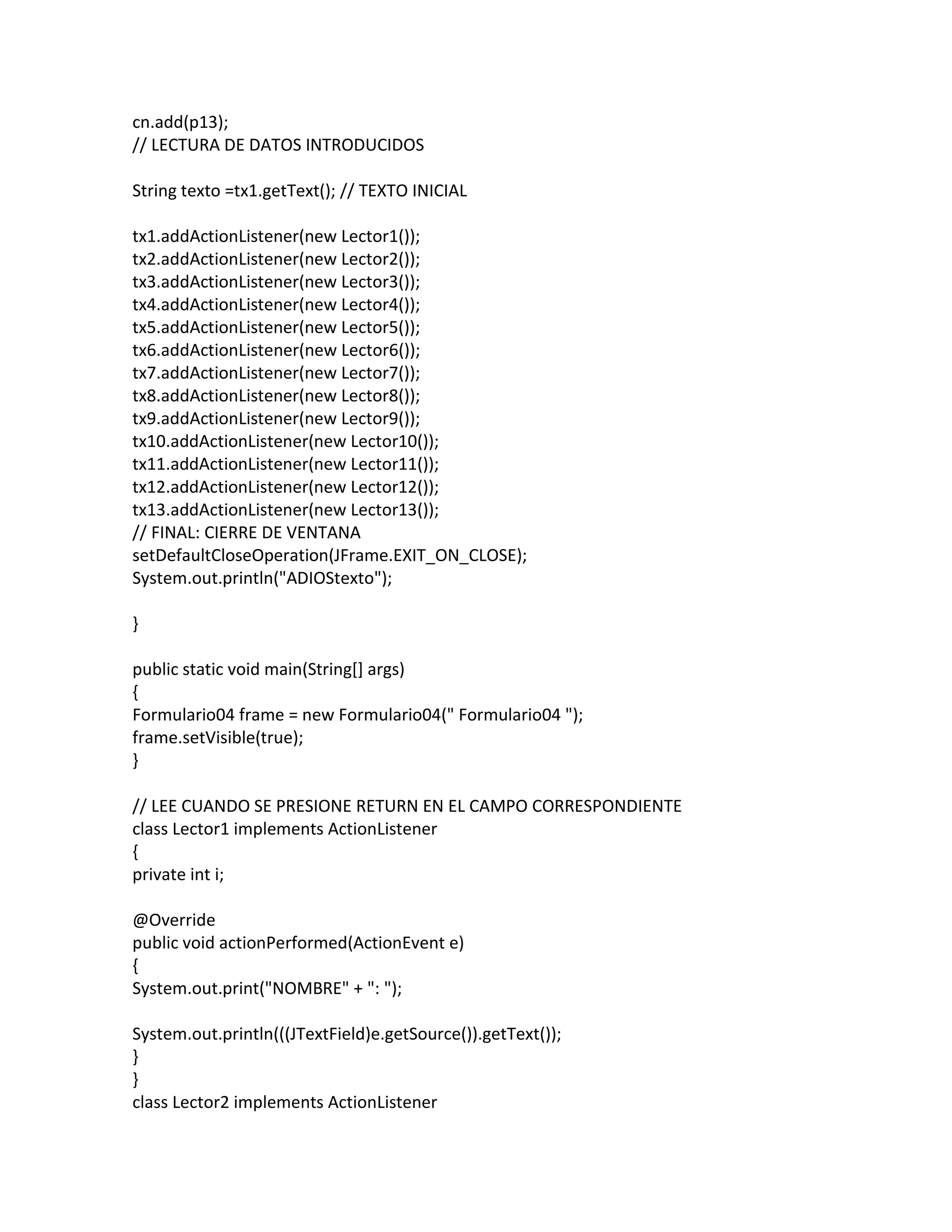 cn.add(p13);
// LECTURA DE DATOS INTRODUCIDOS
String texto =tx1.getText(); // TEXTO INICIAL
tx1.addActionListener(new Lector1());
tx2.addActionListener(new Lector2());
tx3.addActionListener(new Lector3());
tx4.addActionListener(new Lector4());
tx5.addActionListener(new Lector5());
tx6.addActionListener(new Lector6());
tx7.addActionListener(new Lector7());
tx8.addActionListener(new Lector8());
tx9.addActionListener(new Lector9());
tx10.addActionListener(new Lector10());
tx11.addActionListener(new Lector11());
tx12.addActionListener(new Lector12());
tx13.addActionListener(new Lector13());
// FINAL: CIERRE DE VENTANA
setDefaultCloseOperation(JFrame.EXIT_ON_CLOSE);
System.out.println("ADIOStexto");
}
public static void main(String[] args)
{
Formulario04 frame = new Formulario04(" Formulario04 ");
frame.setVisible(true);
}
// LEE CUANDO SE PRESIONE RETURN EN EL CAMPO CORRESPONDIENTE
class Lector1 implements ActionListener
{
private int i;
@Override
public void actionPerformed(ActionEvent e)
{
System.out.print("NOMBRE" + ": ");
System.out.println(((JTextField)e.getSource()).getText());
}
}
class Lector2 implements ActionListener
 