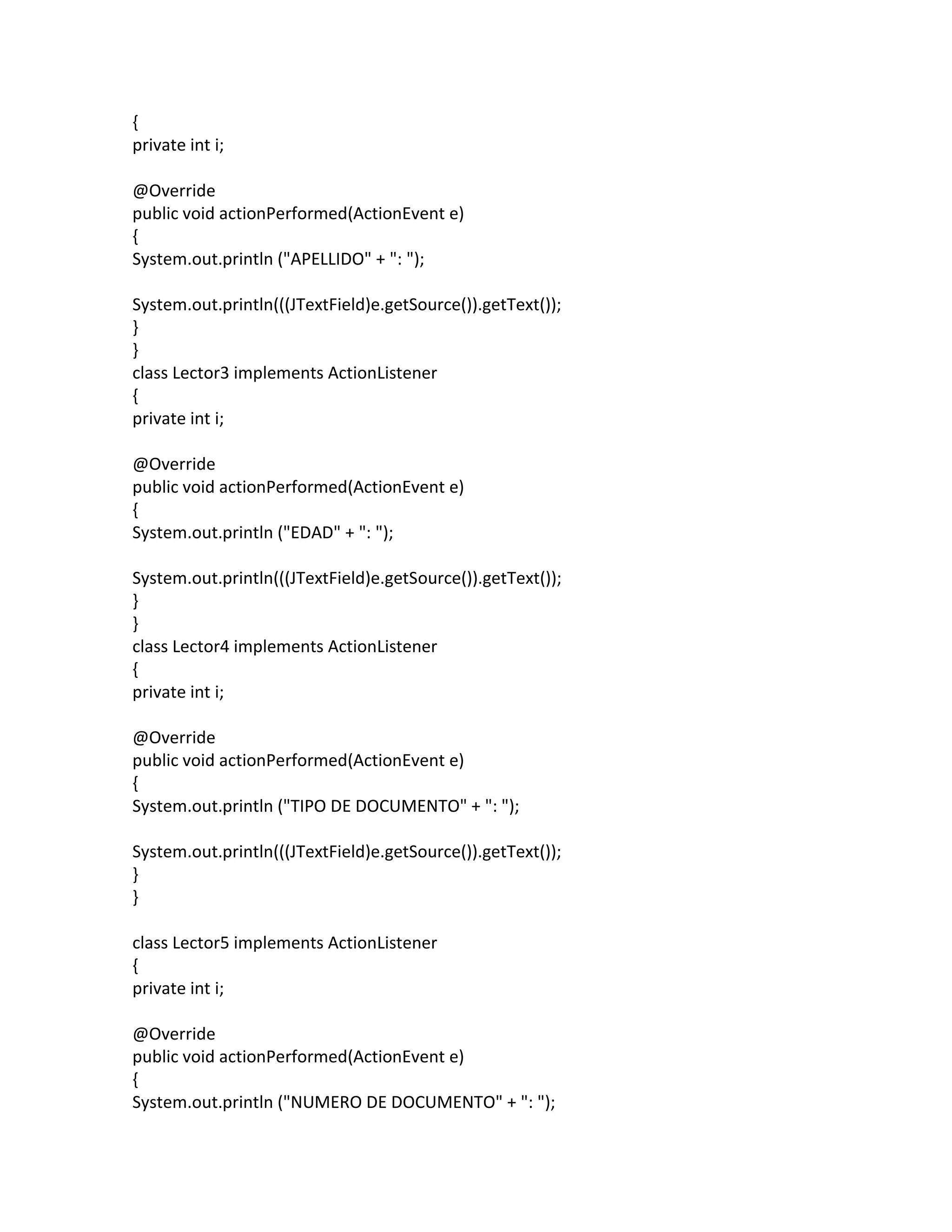 {
private int i;
@Override
public void actionPerformed(ActionEvent e)
{
System.out.println ("APELLIDO" + ": ");
System.out.println(((JTextField)e.getSource()).getText());
}
}
class Lector3 implements ActionListener
{
private int i;
@Override
public void actionPerformed(ActionEvent e)
{
System.out.println ("EDAD" + ": ");
System.out.println(((JTextField)e.getSource()).getText());
}
}
class Lector4 implements ActionListener
{
private int i;
@Override
public void actionPerformed(ActionEvent e)
{
System.out.println ("TIPO DE DOCUMENTO" + ": ");
System.out.println(((JTextField)e.getSource()).getText());
}
}
class Lector5 implements ActionListener
{
private int i;
@Override
public void actionPerformed(ActionEvent e)
{
System.out.println ("NUMERO DE DOCUMENTO" + ": ");
 