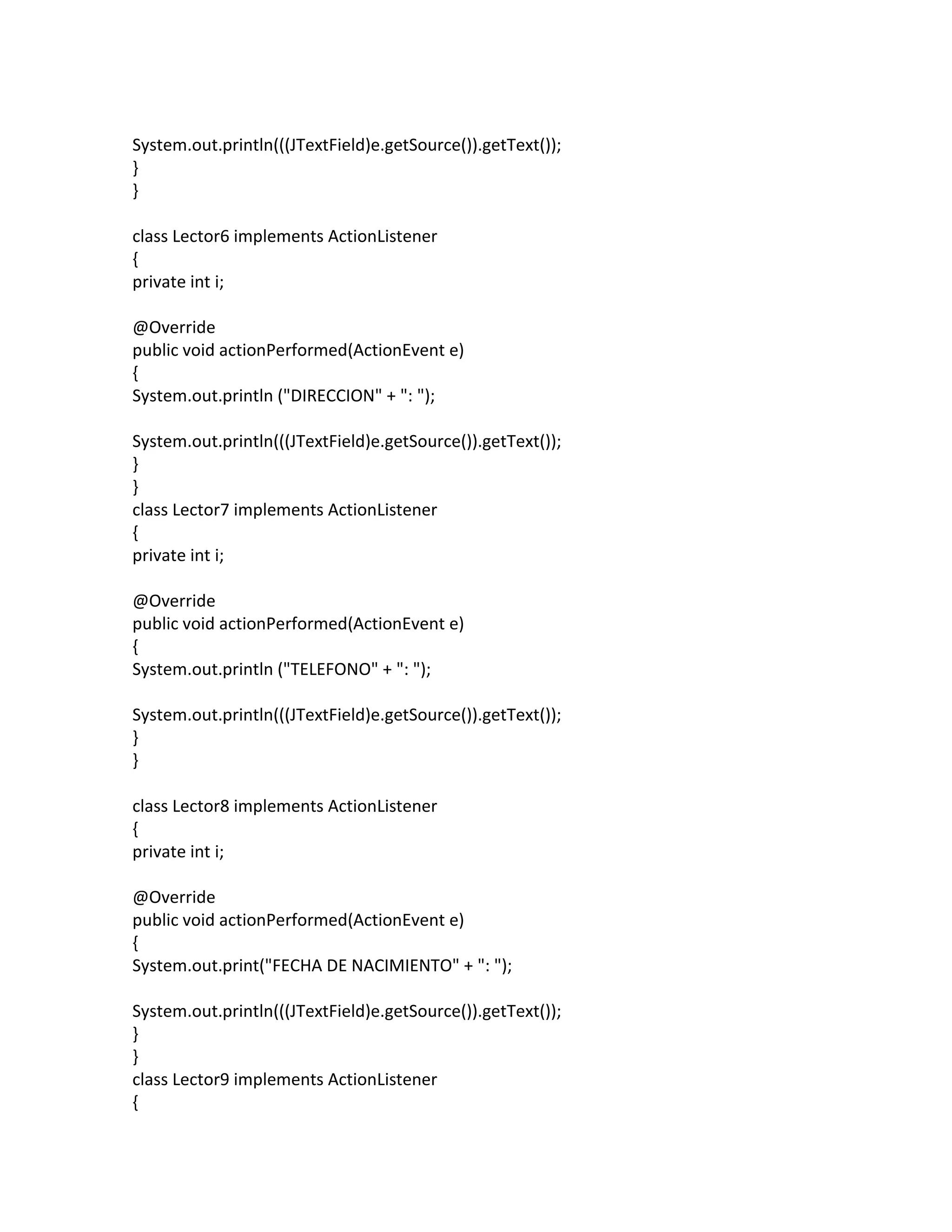 System.out.println(((JTextField)e.getSource()).getText());
}
}
class Lector6 implements ActionListener
{
private int i;
@Override
public void actionPerformed(ActionEvent e)
{
System.out.println ("DIRECCION" + ": ");
System.out.println(((JTextField)e.getSource()).getText());
}
}
class Lector7 implements ActionListener
{
private int i;
@Override
public void actionPerformed(ActionEvent e)
{
System.out.println ("TELEFONO" + ": ");
System.out.println(((JTextField)e.getSource()).getText());
}
}
class Lector8 implements ActionListener
{
private int i;
@Override
public void actionPerformed(ActionEvent e)
{
System.out.print("FECHA DE NACIMIENTO" + ": ");
System.out.println(((JTextField)e.getSource()).getText());
}
}
class Lector9 implements ActionListener
{
 