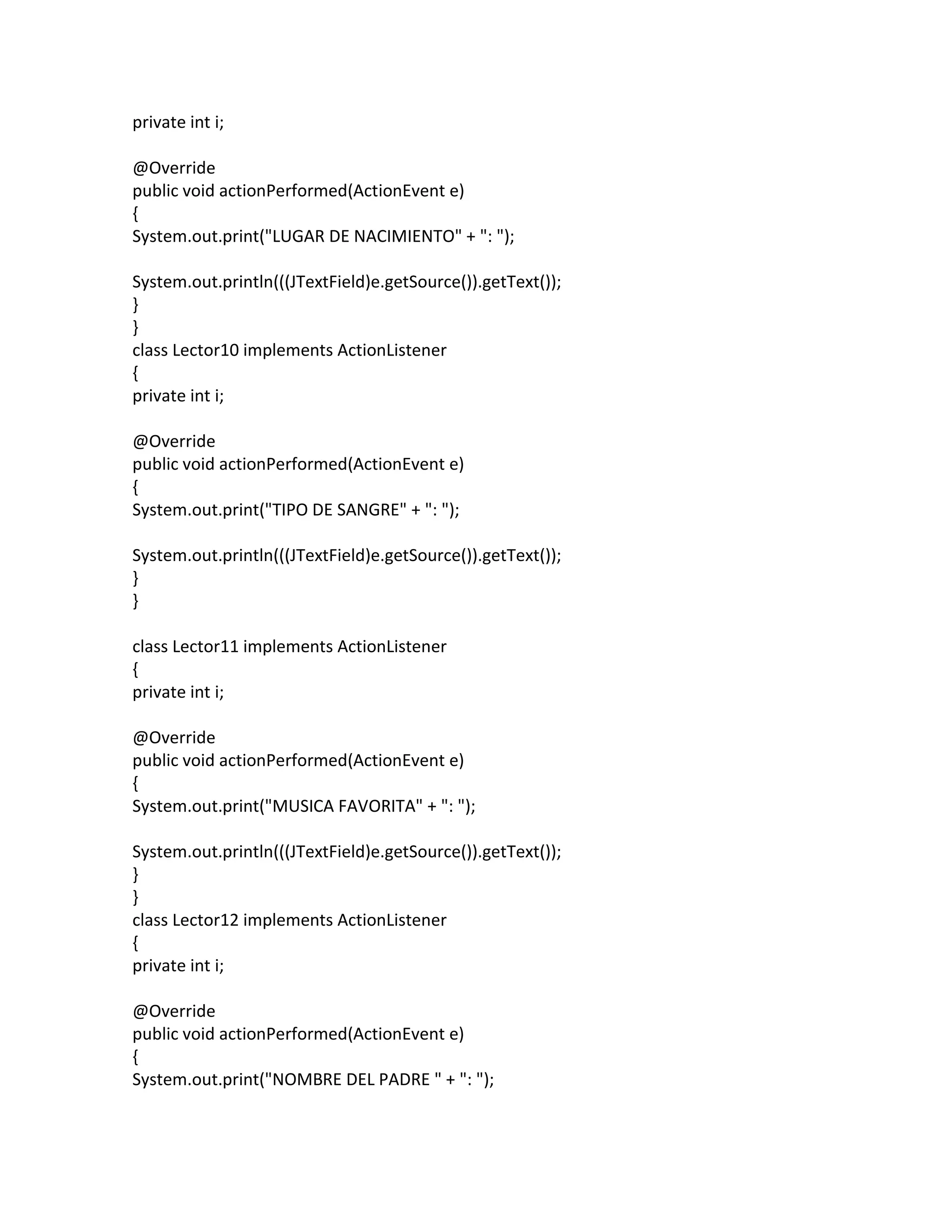 private int i;
@Override
public void actionPerformed(ActionEvent e)
{
System.out.print("LUGAR DE NACIMIENTO" + ": ");
System.out.println(((JTextField)e.getSource()).getText());
}
}
class Lector10 implements ActionListener
{
private int i;
@Override
public void actionPerformed(ActionEvent e)
{
System.out.print("TIPO DE SANGRE" + ": ");
System.out.println(((JTextField)e.getSource()).getText());
}
}
class Lector11 implements ActionListener
{
private int i;
@Override
public void actionPerformed(ActionEvent e)
{
System.out.print("MUSICA FAVORITA" + ": ");
System.out.println(((JTextField)e.getSource()).getText());
}
}
class Lector12 implements ActionListener
{
private int i;
@Override
public void actionPerformed(ActionEvent e)
{
System.out.print("NOMBRE DEL PADRE " + ": ");
 