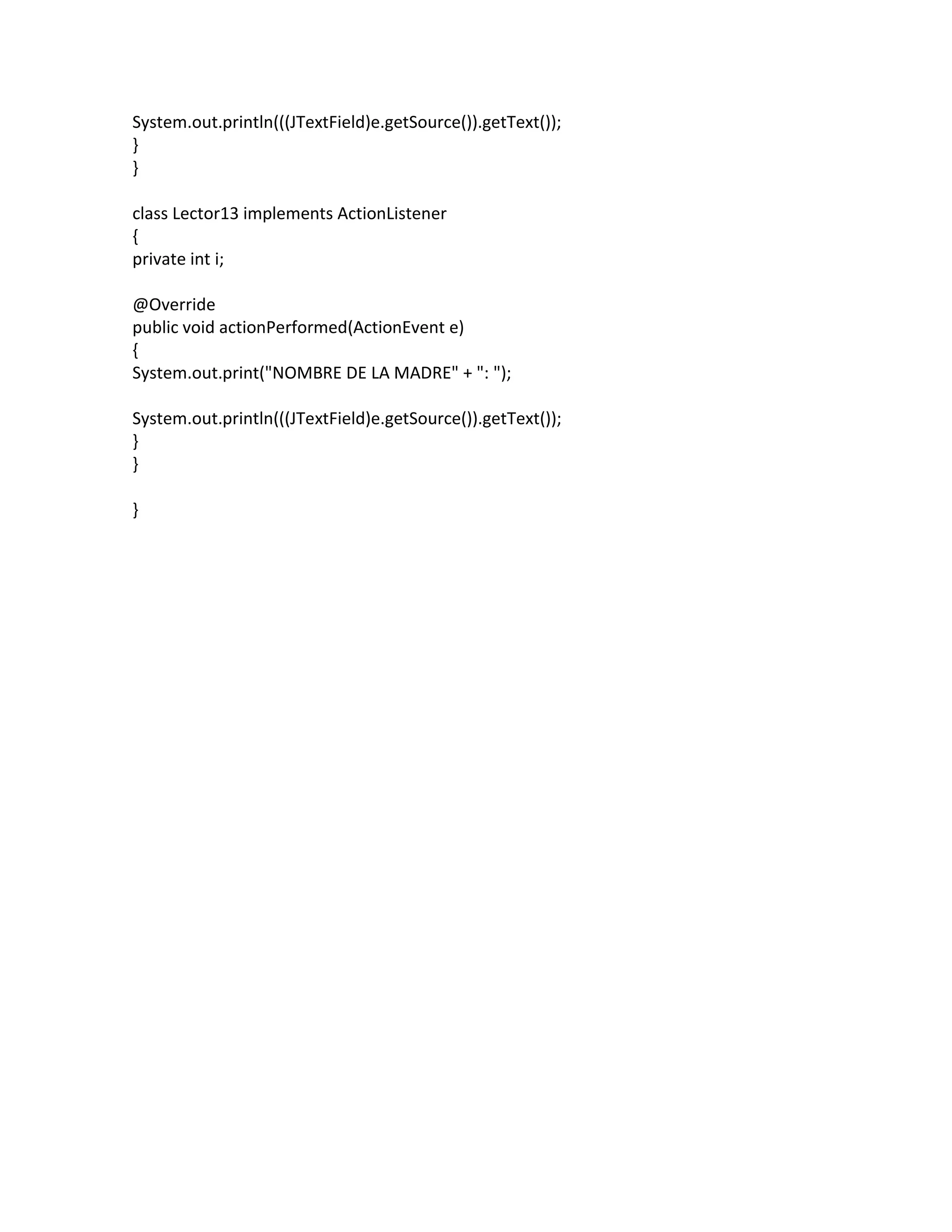 System.out.println(((JTextField)e.getSource()).getText());
}
}
class Lector13 implements ActionListener
{
private int i;
@Override
public void actionPerformed(ActionEvent e)
{
System.out.print("NOMBRE DE LA MADRE" + ": ");
System.out.println(((JTextField)e.getSource()).getText());
}
}
}
 