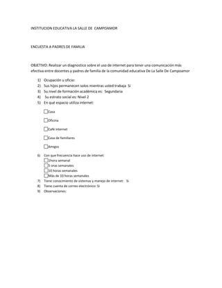 INSTITUCION EDUCATIVA LA SALLE DE CAMPOAMOR



ENCUESTA A PADRES DE FAMILIA



OBJETIVO: Realizar un diagnostico sobre el uso de internet para tener una comunicación más
efectiva entre docentes y padres de familia de la comunidad educativa De La Salle De Campoamor

   1)   Ocupación u oficio:
   2)   Sus hijos permanecen solos mientras usted trabaja Si
   3)   Su nivel de formación académica es: Segundaria
   4)   Su estrato social es: Nivel 2
   5)   En qué espacio utiliza internet:

          Casa

          Oficina

          Café internet

          Casa de familiares

          Amigos

   6) Con que frecuencia hace uso de internet:
         1hora semanal
         5 oras semanales
         10 horas semanales
         Más de 10 horas semanales
   7) Tiene conocimiento de sistemas y manejo de internet: Si
   8) Tiene cuenta de correo electrónico: Si
   9) Observaciones:
 