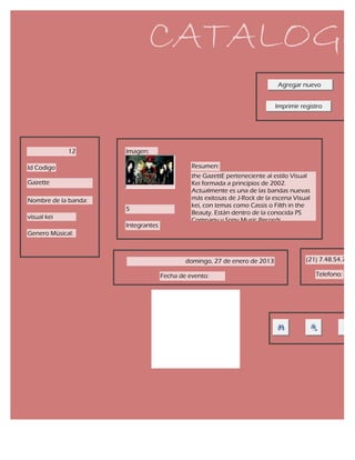 CATALOGO
                                                                            Agregar nuevo


                                                                           Imprimir registro




             12       Imagen:

Id Codigo                                     Resumen:
                                              the GazettE perteneciente al estilo Visual
Gazette                                       Kei formada a principios de 2002.
                                              Actualmente es una de las bandas nuevas
Nombre de la banda:                           más exitosas de J-Rock de la escena Visual
                                              kei, con temas como Cassis o Filth in the
                      5
                                              Beauty. Están dentro de la conocida PS
visual kei                                    Company y Sony Music Records.
                      Integrantes
Genero Mùsical:



                                            domingo, 27 de enero de 2013              (21) 7.48.54.74

                                    Fecha de evento:                                       Telefono:
 