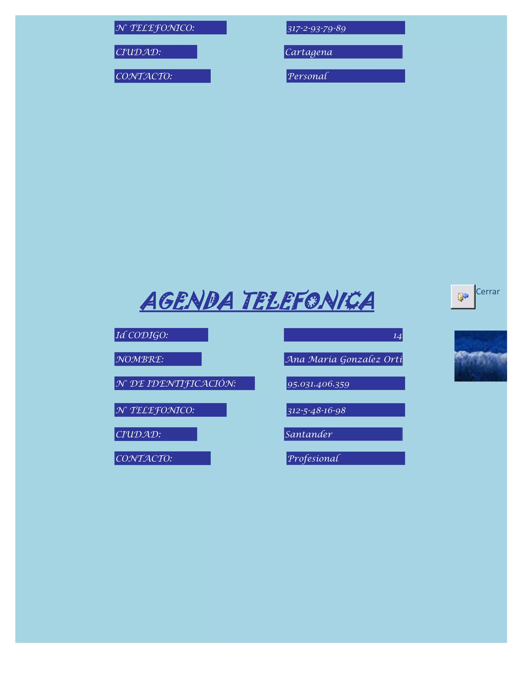 N° TELEFONICO:          317-2-93-79-89

CIUDAD:                 Cartagena

CONTACTO:               Personal




    AGENDA TELEFONICA
                                                  Cerrar



Id CODIGO:                                   14

NOMBRE:                 Ana Maria Gonzalez Orti

N° DE IDENTIFICACIÓN:   95.031.406.359


N° TELEFONICO:          312-5-48-16-98

CIUDAD:                 Santander

CONTACTO:               Profesional
 