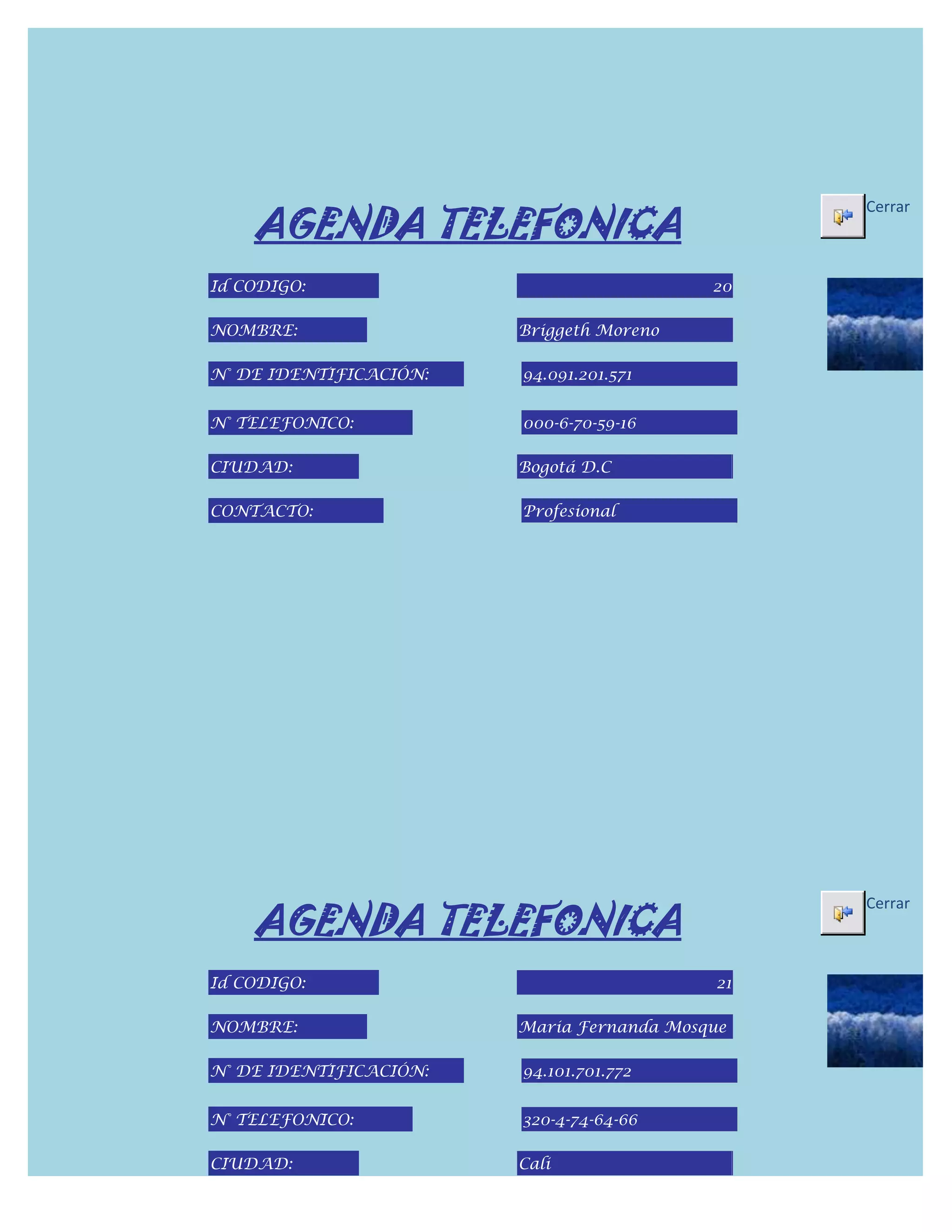 AGENDA TELEFONICA
                                                Cerrar



Id CODIGO:                                 20

NOMBRE:                 Briggeth Moreno

N° DE IDENTIFICACIÓN:   94.091.201.571


N° TELEFONICO:          000-6-70-59-16

CIUDAD:                 Bogotá D.C

CONTACTO:               Profesional




    AGENDA TELEFONICA
                                                Cerrar



Id CODIGO:                                 21

NOMBRE:                 Maria Fernanda Mosque

N° DE IDENTIFICACIÓN:   94.101.701.772


N° TELEFONICO:          320-4-74-64-66

CIUDAD:                 Cali
 