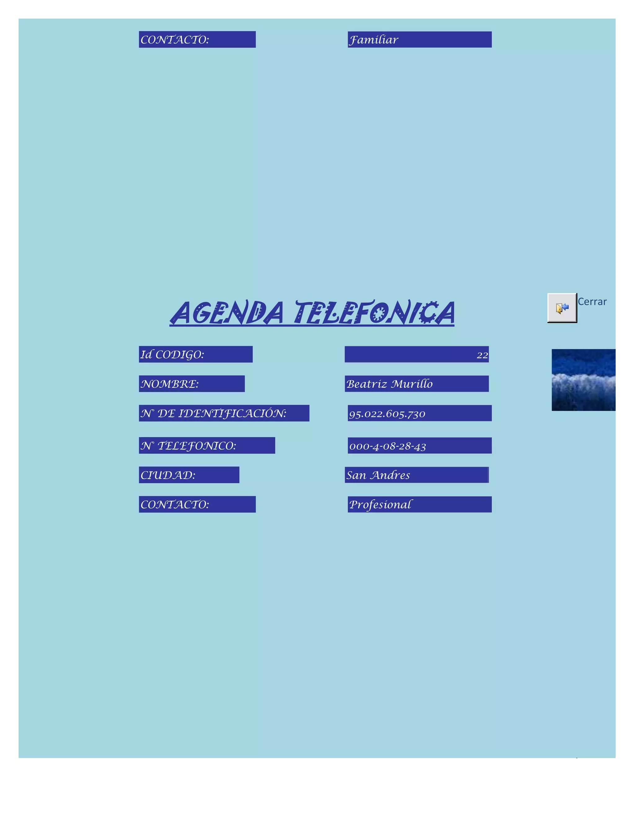 CONTACTO:               Familiar




    AGENDA TELEFONICA
                                               Cerrar



Id CODIGO:                                22

NOMBRE:                 Beatriz Murillo

N° DE IDENTIFICACIÓN:   95.022.605.730


N° TELEFONICO:          000-4-08-28-43

CIUDAD:                 San Andres

CONTACTO:               Profesional
 