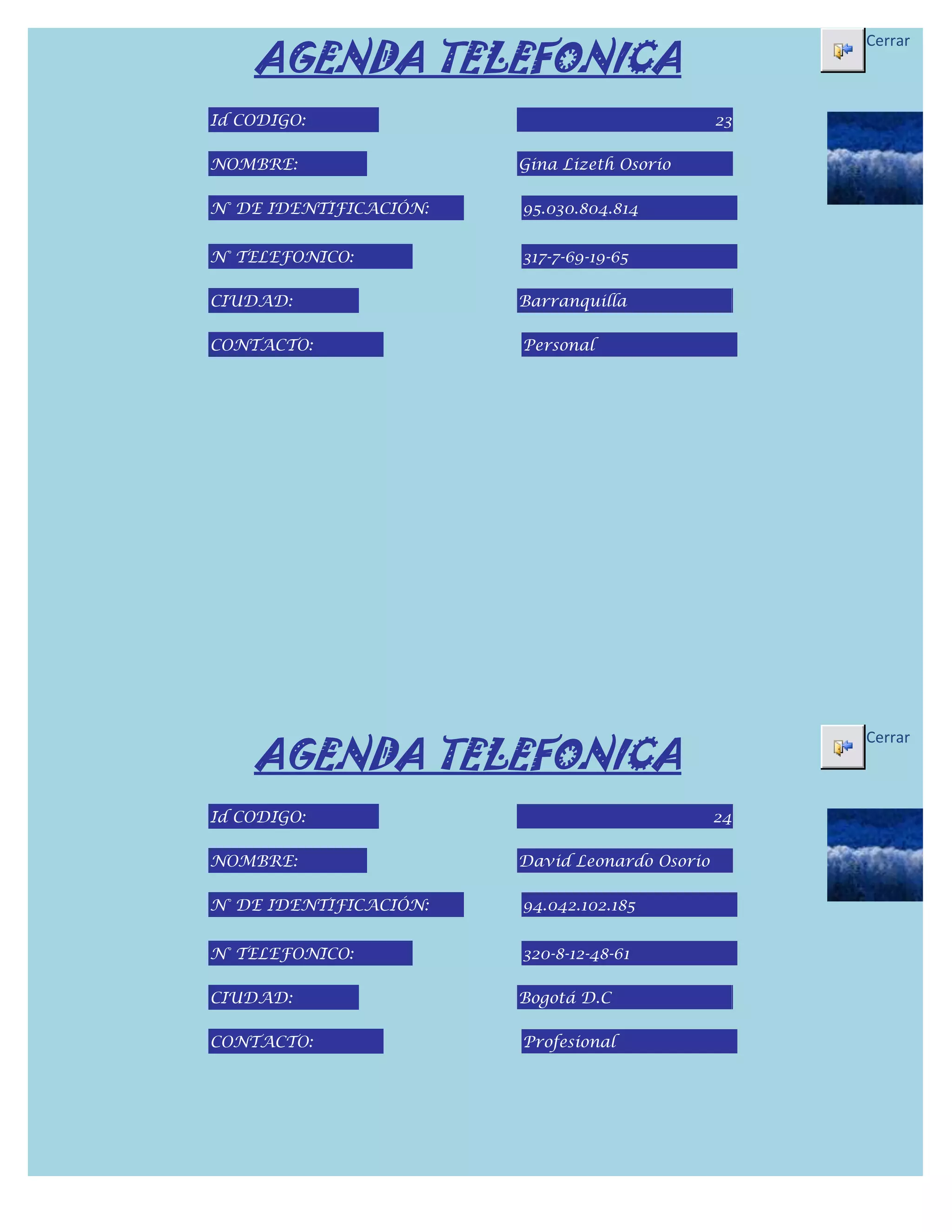 AGENDA TELEFONICA
                                                     Cerrar



Id CODIGO:                                      23

NOMBRE:                 Gina Lizeth Osorio

N° DE IDENTIFICACIÓN:   95.030.804.814


N° TELEFONICO:          317-7-69-19-65

CIUDAD:                 Barranquilla

CONTACTO:               Personal




    AGENDA TELEFONICA
                                                     Cerrar



Id CODIGO:                                      24

NOMBRE:                 David Leonardo Osorio

N° DE IDENTIFICACIÓN:   94.042.102.185


N° TELEFONICO:          320-8-12-48-61

CIUDAD:                 Bogotá D.C

CONTACTO:               Profesional
 