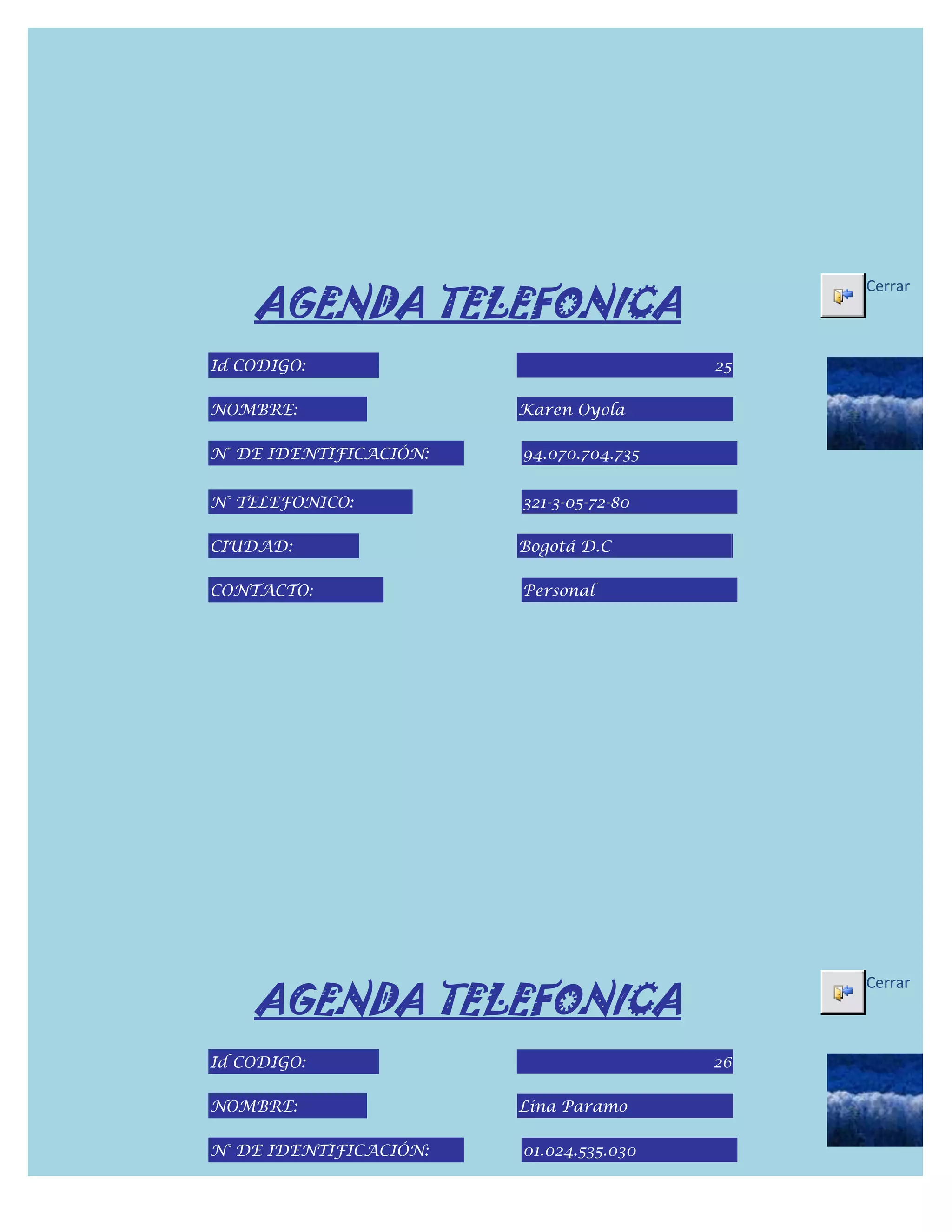 AGENDA TELEFONICA
                                              Cerrar



Id CODIGO:                               25

NOMBRE:                 Karen Oyola

N° DE IDENTIFICACIÓN:   94.070.704.735


N° TELEFONICO:          321-3-05-72-80

CIUDAD:                 Bogotá D.C

CONTACTO:               Personal




    AGENDA TELEFONICA
                                              Cerrar



Id CODIGO:                               26

NOMBRE:                 Lina Paramo

N° DE IDENTIFICACIÓN:   01.024.535.030
 