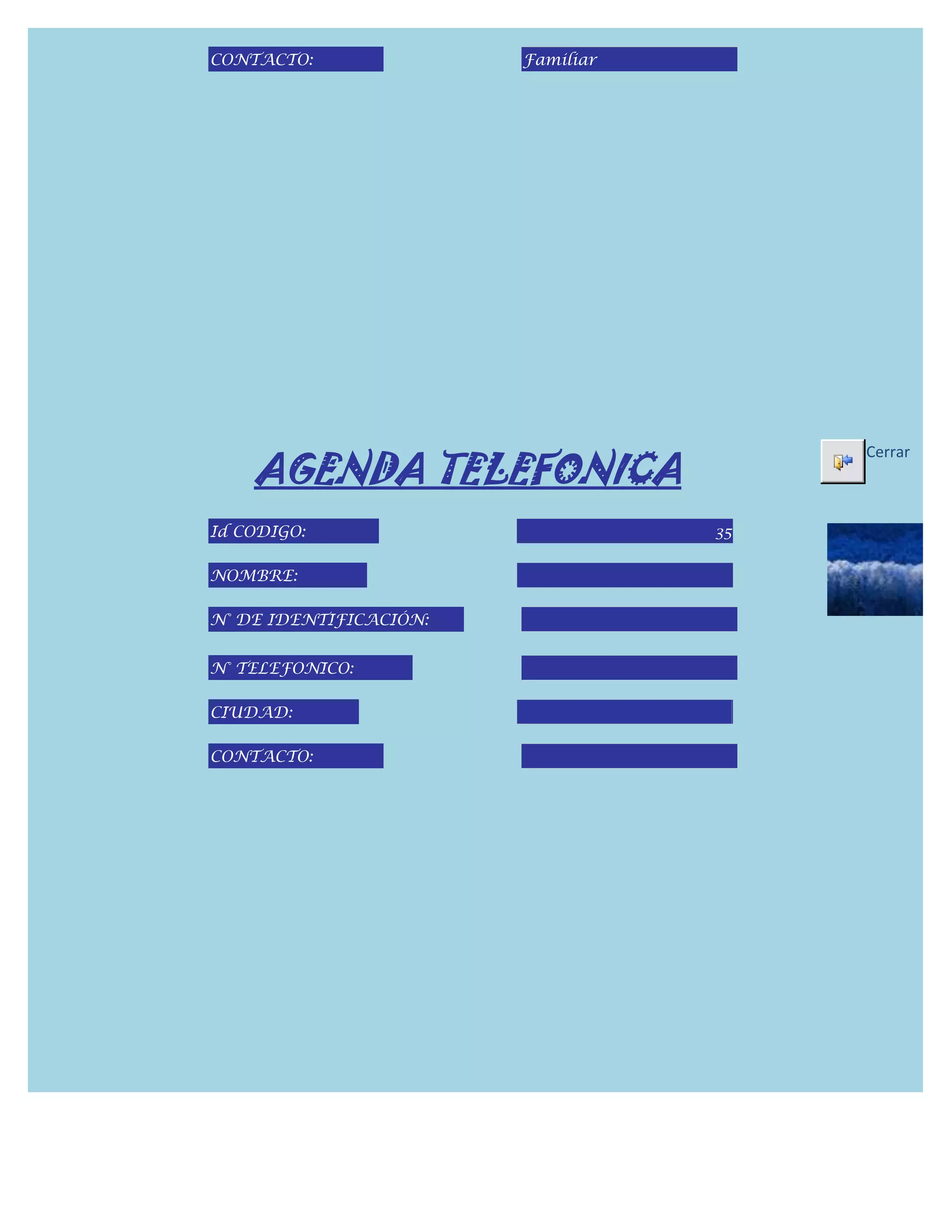 CONTACTO:               Familiar




    AGENDA TELEFONICA
                                        Cerrar



Id CODIGO:                         35

NOMBRE:

N° DE IDENTIFICACIÓN:


N° TELEFONICO:

CIUDAD:

CONTACTO:
 