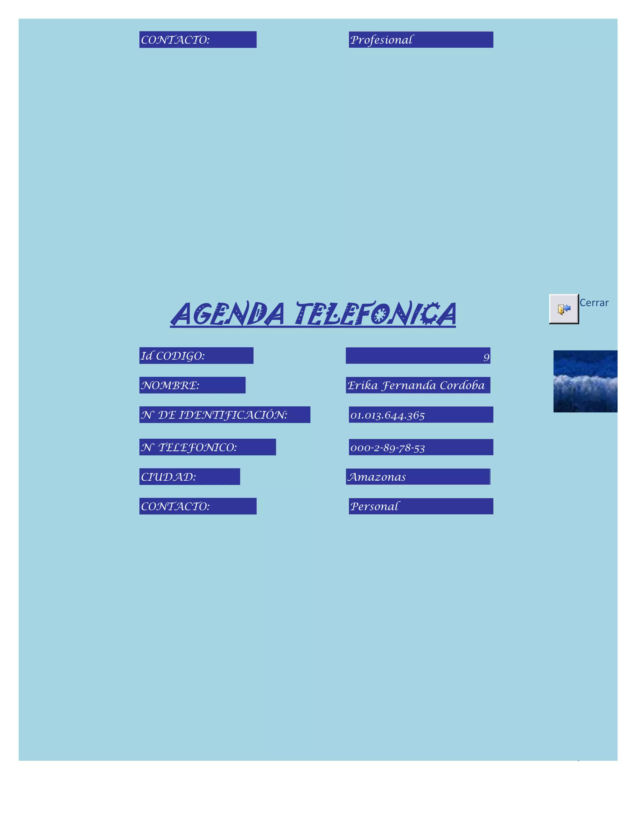 CONTACTO:               Profesional




    AGENDA TELEFONICA
                                                 Cerrar



Id CODIGO:                                   9

NOMBRE:                 Erika Fernanda Cordoba

N° DE IDENTIFICACIÓN:   01.013.644.365


N° TELEFONICO:          000-2-89-78-53

CIUDAD:                 Amazonas

CONTACTO:               Personal
 