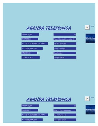 AGENDA TELEFONICA
                                                  Cerrar



Id CODIGO:                                   14

NOMBRE:                 Ana Maria Gonzalez Ort

N° DE IDENTIFICACIÓN:   95.031.406.359


N° TELEFONICO:          312-5-48-16-98

CIUDAD:                 Santander

CONTACTO:               Profesional




    AGENDA TELEFONICA
                                                  Cerrar



Id CODIGO:                                   15

NOMBRE:                 Marci Lorena Lopez

N° DE IDENTIFICACIÓN:   94.092.402.112


N° TELEFONICO:          000-3-60-36-58

CIUDAD:
 