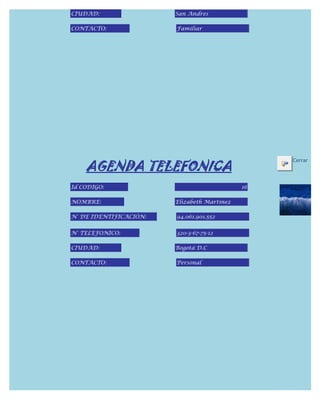 CIUDAD:                 San Andres

CONTACTO:               Familiar




    AGENDA TELEFONICA
                                                  Cerrar



Id CODIGO:                                   16

NOMBRE:                 Elizabeth Martinez

N° DE IDENTIFICACIÓN:   94.061.901.552


N° TELEFONICO:          320-3-67-75-12

CIUDAD:                 Bogotá D.C

CONTACTO:               Personal
 