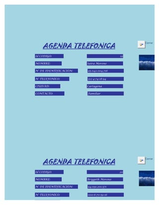 AGENDA TELEFONICA
                                               Cerrar



Id CODIGO:                                19

NOMBRE:                 Saira Moreno

N° DE IDENTIFICACIÓN:   95.042.004.716


N° TELEFONICO:          312-4-74-18-94

CIUDAD:                 Cartagena

CONTACTO:               Familiar




    AGENDA TELEFONICA
                                               Cerrar



Id CODIGO:                                20

NOMBRE:                 Briggeth Moreno

N° DE IDENTIFICACIÓN:   94.091.201.571


N° TELEFONICO:          000-6-70-59-16

CIUDAD:
 