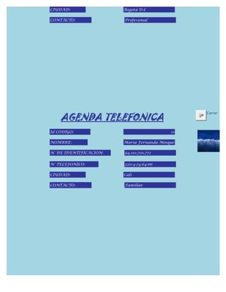 CIUDAD:                 Bogotá D.C

CONTACTO:               Profesional




    AGENDA TELEFONICA
                                                Cerrar



Id CODIGO:                                 21

NOMBRE:                 Maria Fernanda Mosque

N° DE IDENTIFICACIÓN:   94.101.701.772


N° TELEFONICO:          320-4-74-64-66

CIUDAD:                 Cali

CONTACTO:               Familiar
 
